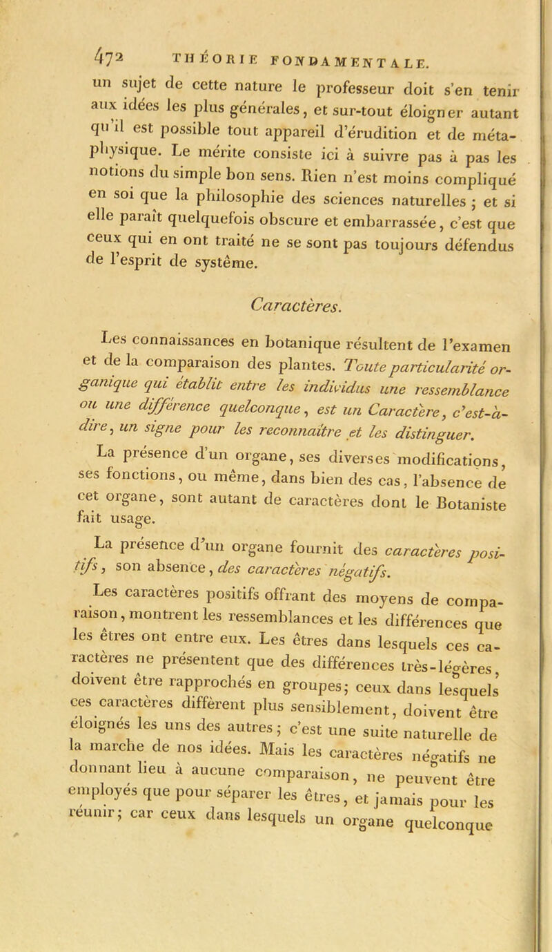 un sujet de cette nature le professeur doit s’en tenir aux idées les plus générales, et sur-tout éloigner autant cpi il est possible tout appareil d’érudition et de méta- physique. Le mérite consiste ici à suivre pas à pas les notions du simple bon sens. Rien n’est moins compliqué en soi que la philosophie des sciences naturelles ; et si elle paraît quelquefois obscure et embarrassée, c’est que ceux qui en ont traité ne se sont pas toujours défendus de l’esprit de système. Caractères. Les connaissances en botanique résultent de l’examen et de la comparaison des plantes. Toute particularité or- ganique qui établit entre les individus une ressemblance ou une différence quelconque, est un Caractère, c'est-à- dire ^ un signe pour les reconnaître et les distinguer. La présence d’un organe, ses diverses modifications, ses fonctions, ou même, dans bien des cas, l’absence de cet organe, sont autant de caractères dont le Botaniste fait usage. La présence (l’un organe fournit des caractères posi- tifs, son absence, des caractères négatifs. Les caractères positifs offrant des moyens de compa- raison, montrent les ressemblances et les différences que les êtres ont entre eux. Les êtres dans lesquels ces ca- ractères ne présentent que des différences lrès-lé<»ères doivent être rapprochés en groupes; ceux dans lesquels’ ces caractères diffèrent plus sensiblement, doivent être éloignés les uns des autres ; c'est une suite naturelle de la marche de nos idées. Mais les caractères négatifs ne donnant lieu à aucune comparaison, ne peuvent être employés que pour séparer les êtres, et jamais pour les réunir; car ceux dans lesquels un organe quelconque