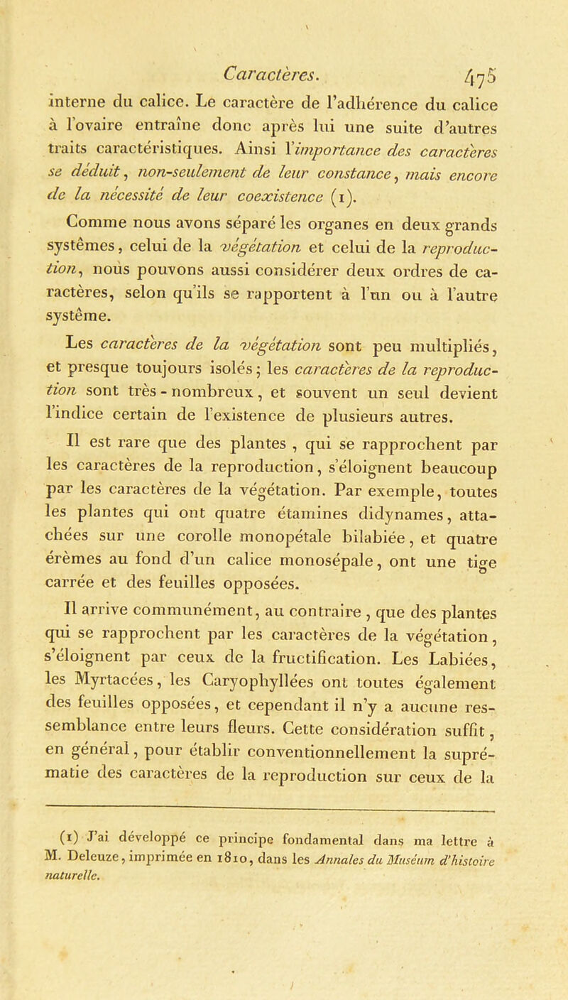 interne du calice. Le caractère de l’adhérence du calice à l’ovaire entraîne donc après lui une suite d’autres traits caractéristiques. Ainsi Y importance des caractères se déduit, non-seulement de leur constance, mais encore de la nécessite de leur coexistence (1). Comme nous avons séparé les organes en deux grands systèmes, celui de la 'végétation et celui de la reproduc- tion, nous pouvons aussi considérer deux ordres de ca- ractères, selon qu’ils se rapportent à l’un ou à l’autre système. Les caractères de la 'végétation sont peu multipliés, et presque toujours isolés • les caractères de la reproduc- tion sont très - nombreux, et souvent un seul devient 1 indice certain de l’existence de plusieurs autres. Il est rare que des plantes , qui se rapprochent par les caractères de la reproduction, s’éloignent beaucoup par les caractères de la végétation. Par exemple, toutes les plantes qui ont quatre étamines didynames, atta- chées sur une corolle monopétale bilabiée, et quatre érèmes au fond cl’un calice monosépale, ont une tige carrée et des feuilles opposées. Il arrive communément, au contraire , que des plantes qui se rapprochent par les caractères de la végétation, s’éloignent par ceux de la fructification. Les Labiées, les Myrtacées, les Caryophyllées ont toutes également des feuilles opposées, et cependant il n’y a aucune res- semblance entre leurs fleurs. Cette considération suffit, en geneial, pour établir conventionnellement la supré- matie des caractères de la reproduction sur ceux de la (1) J ai. développe ce principe fondamental dans ma lettre à M. Deleuze, imprimée en 1810, dans les Annales du Muséum d’histoire naturelle. )