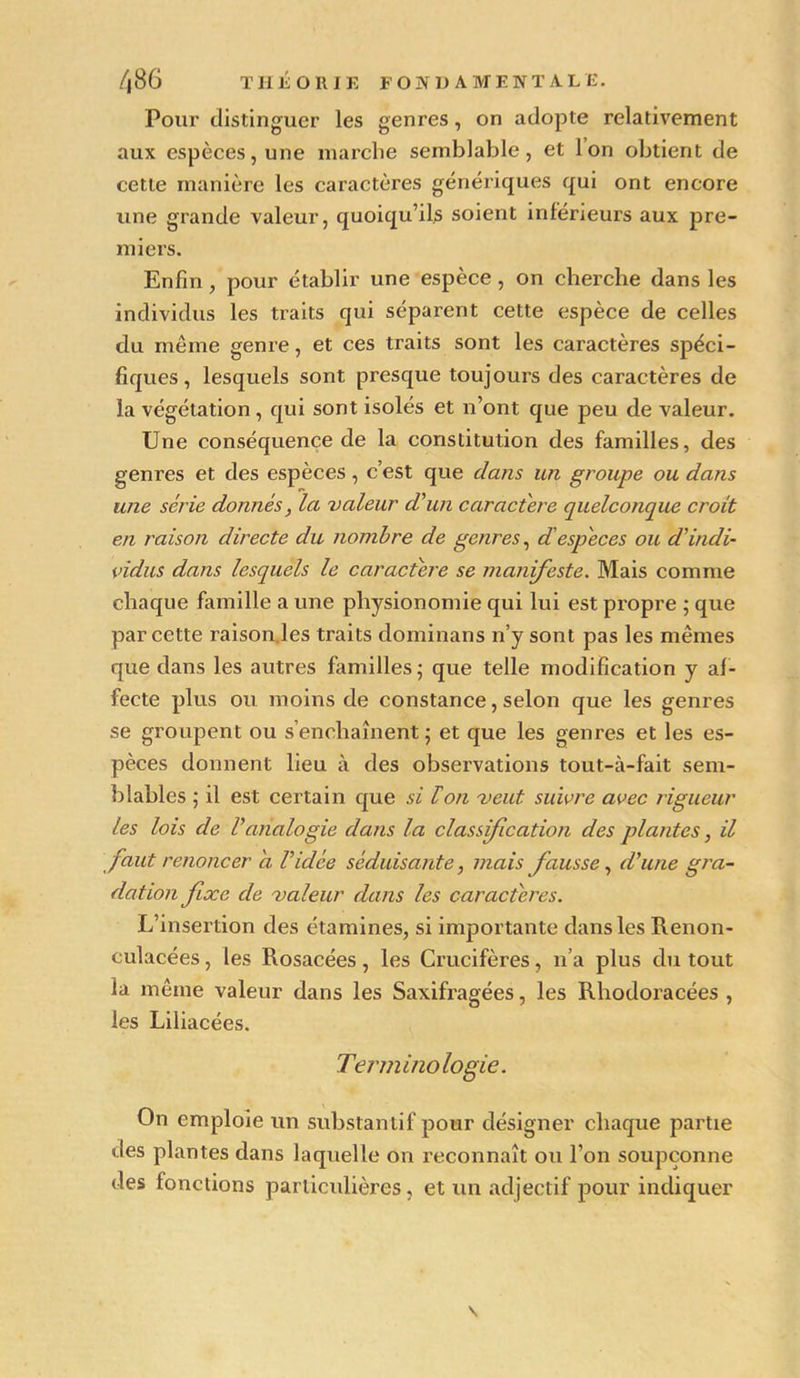 Pour distinguer les genres, on adopte relativement aux espèces, une marche semblable, et Ion obtient de cette manière les caractères génériques qui ont encore une grande valeur, quoiqu’ils soient inférieurs aux pre- miers. Enfin, pour établir une espèce , on cherche dans les individus les traits qui séparent cette espèce de celles du même genre, et ces traits sont les caractères spéci- fiques, lesquels sont presque toujours des caractères de la végétation , qui sont isolés et n’ont que peu de valeur. Une conséquence de la constitution des familles, des genres et des espèces , c’est que clans un groupe ou dans une série donnés, Ici valeur d'un caractère quelconque croit en raison directe du nombre de genres, d especes ou d'indi- vidus dans lesquels le caractère se manifeste. Mais comme chaque famille a une physionomie qui lui est propre ; que par cette raison.les traits dominans n’y sont pas les mêmes que dans les autres familles - que telle modification y af- fecte plus ou moins de constance, selon que les genres se groupent ou s’enchaînent; et que les genres et les es- pèces donnent lieu à des observations tout-à-fait sem- blables ; il est certain que si loti veut suivre avec rigueur les lois de l'analogie dans la classification des plantes, il faut renoncer a l'idée séduisante, mais fausse, d'une gra- dation fixe de valeur dans les caractères. L’insertion des étamines, si importante dans les Renon- culacées, les Rosacées, les Crucifères, n’a plus du tout la même valeur dans les Saxifragées, les Rhodoracées , les Liliacées. Terminologie. On emploie un substantif pour désigner chaque partie «les plantes dans laquelle on reconnaît ou l’on soupçonne des fonctions particulières, et un adjectif pour indiquer