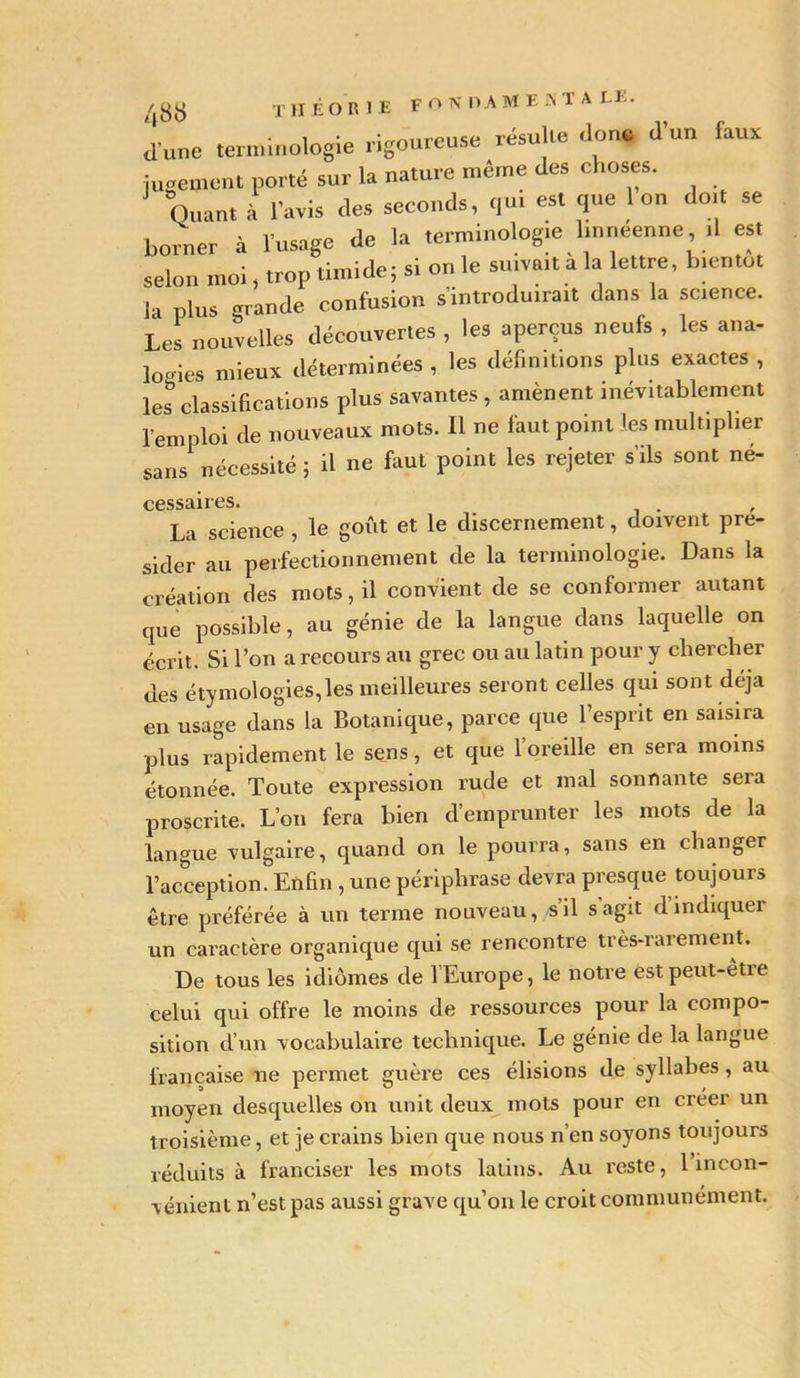 48fc) THÉORIE FONDAMES T A EE. d une terminologie rigoureuse résulte don* d’un faux jugement porté sur la nature même des choses. Quant à l’avis des seconds, qui est que 1 on doit se borner à l’usage de la terminologie linneenne .1 es. selon moi, trop timide; si on le suivait a la lettre, bientôt la plus grande confusion s'introduirait dans la science. Les nouvelles découvertes, les aperçus neufs , les ana- logies mieux déterminées, les définitions plus exactes, les classifications plus savantes , amènent inévitablement l'emploi de nouveaux mots. 11 ne faut point les multiplier sans nécessité ; il ne faut point les rejeter s’ils sont né- cessaires. La science , le goût et le discernement, doivent pré- sider au perfectionnement de la terminologie. Dans la création des mots, il convient de se conformer autant que possible, au génie de la langue dans laquelle on écrit. Si l’on a recours au grec ou au latin pour y chercher des étymologies,les meilleures seront celles qui sont déjà en usage dans la Botanique, parce que l’esprit en saisira plus rapidement le sens, et que l’oreille en sera moins étonnée. Toute expression rude et mal sonnante sera proscrite. L’on fera bien d’emprunter les mots de la langue vulgaire, quand on le pourra, sans en changer l’acception. Enfin , une périphrase devra presque toujours être préférée à un terme nouveau, s’il s agit d indiquer un caractère organique qui se rencontre très-rarement. De tous les idiomes de l’Europe, le notre est peut-être celui qui offre le moins de ressources pour la compo- sition d’un vocabulaire technique. Le génie de la langue française ne permet guère ces élisions de syllabes, au moyen desquelles on unit deux mots pour en créer un troisième, et je crains bien que nous n’en soyons toujours réduits à franciser les mots latins. Au reste, 1 incon- vénient n’est pas aussi grave qu’on le croit communément.