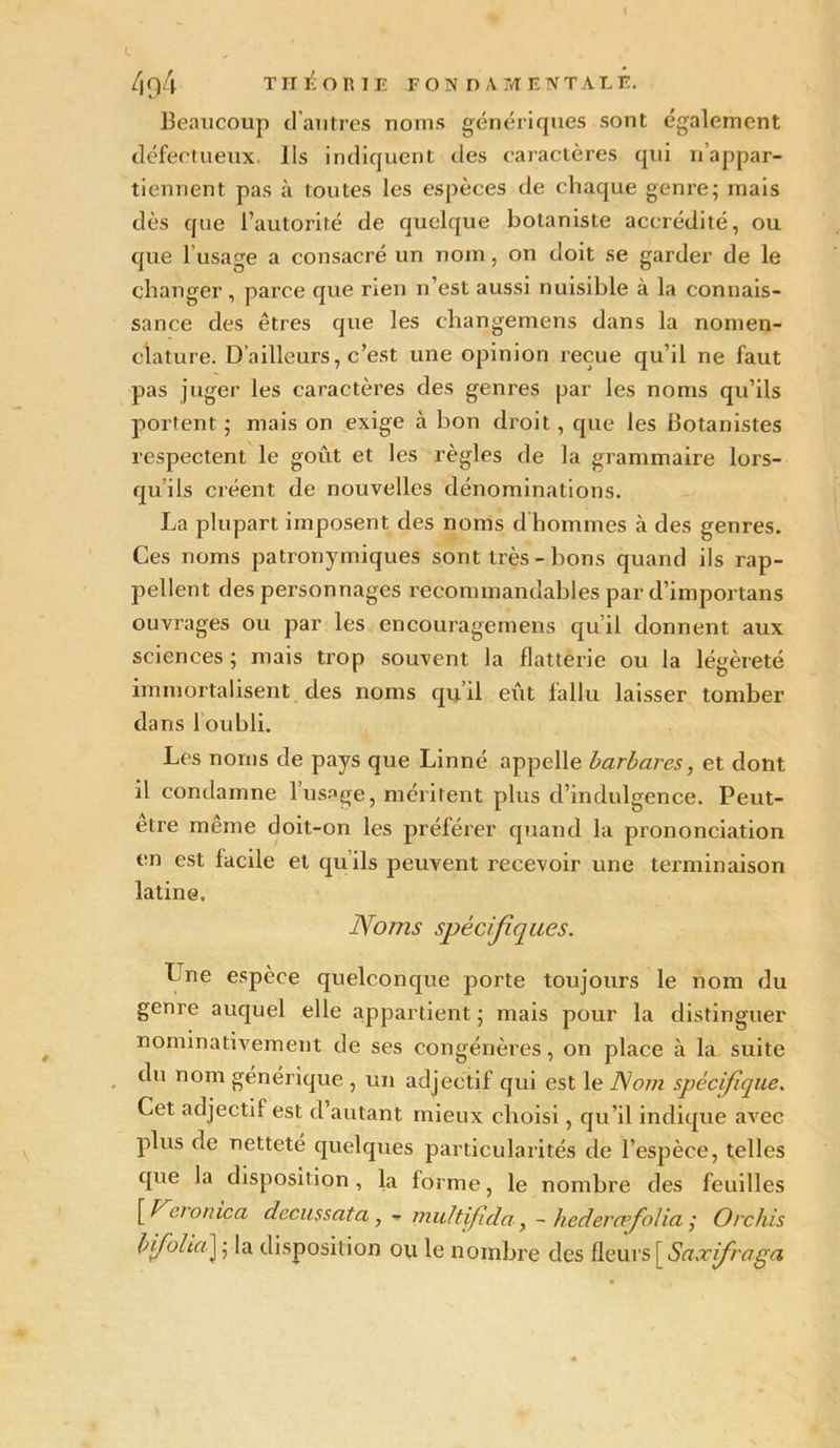 Beaucoup d’autres noms génériques sont également défectueux. Ils indiquent des caractères qui n’appar- tiennent pas à toutes les espèces de chaque genre; mais dès que l’autorité de quelque botaniste accrédité, ou que lusage a consacré un nom, on doit se garder de le changer , parce que rien n’est aussi nuisible à la connais- sance des êtres que les ehangemens dans la nomen- clature. D’ailleurs, c’est une opinion reçue qu’il ne faut pas juger les caractères des genres par les noms qu’ils portent ; mais on exige à bon droit, que les Botanistes respectent le goût et les règles de la grammaire lors- qu ils créent de nouvelles dénominations. La plupart imposent des noms d hommes à des genres. Ces noms patronymiques sont très - bons quand ils rap- pellent des personnages recommandables par d’importans ouvrages ou par les encouragemens qu’il donnent aux sciences ; mais trop souvent la flatterie ou la légèreté immortalisent des noms qu’il eût fallu laisser tomber dans l’oubli. Les noms de pays que Linné appelle barbares, et dont il condamne l’usage, méritent plus d’indulgence. Peut- être même doit-on les préférer quand la prononciation en est facile et qu’ils peuvent recevoir une terminaison latine. Noms spécifiques. Une espèce quelconque porte toujours le nom du genre auquel elle appartient ; mais pour la distinguer nominativement de ses congénères, on place à la suite du nom générique , un adjectif qui est le Nom spécifique. Cet adjectif est d’autant mieux choisi, qu’il indique aArec plus de netteté quelques particularités de l’espèce, telles que la disposition, la forme, le nombre des feuilles [ Vcromca dccussata, - multifida y - hedercpfolia ,* Orchis b foliaJ ; la disposition ou le nombre des fleurs [ Saxfraga