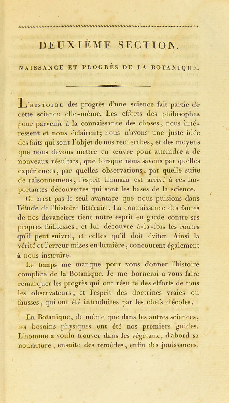 «.-w* •%/%.'% •<.'%.-% -x.•%.-x.'%.-v» -x -V-v DEUXIÈME SECTION. NAISSANCE ET PROGRES DE LA BOTANIQUE. L’histoire des progrès d’une science fait partie de cette science elle-même. Les efforts des philosophes pour parvenir à la connaissance des choses , nous inté- ressent et nous éclairent; nous n’avons une juste idée des faits qui sont l’objet de nos recherches, et des moyens que nous devons mettre en œuvre pour atteindre à de nouveaux résultats, que lorsque nous savons par quelles expériences, par quelles observations, par quelle suite de raisonnemens, l’esprit humain est arrivé à ces im- portantes découvertes qui sont les hases de la science. Ce n’est pas le seul avantage que nous puisions dans l’étude de l’histoire littéraire. La connaissance des fautes de nos devanciers tient notre esprit en garde contre ses propres faiblesses, et lui découvre à-la-fois les routes qu’il peut suivre, et celles qu’il doit éviter. Ainsi la vérité et l’erreur mises en lumière, concourent également à nous instruire. Le temps me manque pour vous donner l’histoire complète de la Botanique. Je me bornerai à vous faire remarquer les progrès qui ont résulté des efforts de tous les observateurs, et l’esprit des doctrines vraies ou fausses , qui ont été introduites par les chefs d’écoles. En Botanique, de même que dans les autres sciences, les besoins physiques ont été nos premiers guides. L’homme a voulu trouver dans les végétaux, d’abord sa nourriture, ensuite des remèdes, enfin des jouissances,