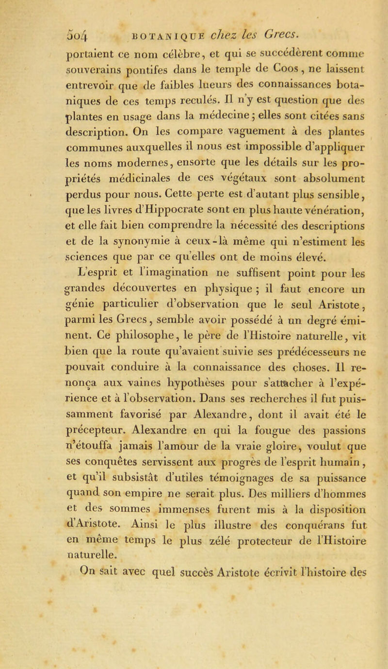 portaient ce nom célèbre, et qui se succédèrent comme souverains pontifes dans le temple de Coos, ne laissent entrevoir que de faibles lueurs des connaissances bota- niques de ces temps reculés. Il n y est question que des plantes en usage dans la médecine ; elles sont citées sans description. On les compare vaguement à des plantes communes auxquelles il nous est impossible d’appliquer les noms modernes, ensorte que les détails sur les pro- priétés médicinales de ces végétaux sont absolument perdus pour nous. Cette perte est d’autant plus sensible, que les livres d’Hippocrate sont en plus haute vénération, et elle fait bien compi'endre la nécessité des descriptions et de la synonymie à ceux-là même qui n’estiment les sciences que par ce qu elles ont de moins élevé. L’esprit et l’imagination ne suffisent point pour les grandes découvertes en physique ; il faut encore un génie particulier d’observation que le seul Aristote, parmi les Grecs, semble avoir possédé à un degré émi- nent. Ce philosophe, le père de l’Histoire naturelle, vit bien que la route qu’avaient suivie ses prédécesseurs ne pouvait conduire à la connaissance des choses. Il re- nonça aux vaines hypothèses pour s’attacher à l’expé- rience et à l’observation. Dans ses recherches il fut puis- samment favorisé par Alexandre, dont il avait été le précepteur. Alexandre en qui la fougue des passions n’étouffa jamais l’amour de la vraie gloire, voulut que ses conquêtes servissent aux progrès de l’esprit humain, et qu’il subsistât d’utiles témoignages de sa puissance quand son empire ne serait plus. Des milliers d’hommes et des sommes immenses furent mis à la disposition dAristote. Ainsi le plus illustre des conquérans fut en meme temps le plus zélé protecteur de l’Histoire naturelle. On sait avec quel succès Aristote écrivit l’histoire des