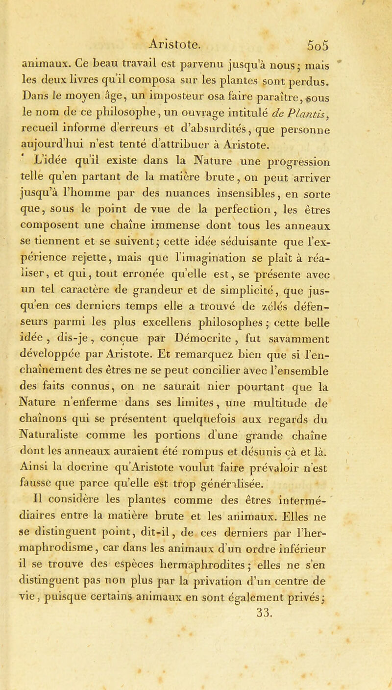 animaux. Ce beau travail est parvenu jusqua nous 5 mais les deux livres qu’il composa sur les plantes sont perdus. Dans le moyen âge, un imposteur osa faire paraître, ^ous le nom de ce philosophe , un ouvrage intitulé de Plantis, recueil informe d’erreurs et d’absurdités, que personne aujourd’hui n’est tenté d’attribuer à Aristote. L’idée qu’il existe dans la Nature une progression telle qu’en partant de la matière brute, on peut arriver jusqu’à l’homme par des nuances insensibles, en sorte que, sous le point de vue de la perfection, les êtres composent une chaîne immense dont tous les anneaux se tiennent et se suivent; cette idée séduisante que l’ex- périence rejette, mais que l’imagination se plaît à réa- liser, et qui, tout erronée quelle est, se présente avec un tel caractère de grandeur et de simplicité, que jus- qu’en ces derniers temps elle a trouvé de zélés défen- seurs parmi les plus excellens philosophes ; cette belle idée , dis-je, conçue par Démocrite , fut savamment développée par Aristote. Et remarquez bien que si l’en- chaînement des êtres ne se peut concilier avec l’ensemble des faits connus, on ne saurait nier pourtant que la Nature n’enferme dans ses limites, une multitude de chaînons qui se présentent quelquefois aux regards du Naturaliste comme les portions d’une grande chaîne dont les anneaux auraient été rompus et désunis çà et là. Ainsi la docrine qu’Aristote voulut faire prévaloir n’est fausse que parce quelle est trop généralisée. Il considère les plantes comme des êtres intermé- diaires entre la matière brute et les animaux. Elles ne se distinguent point, dit-il, de ces derniers par l’her- maphrodisme, car dans les animaux d’un ordre inférieur il se trouve des espèces hermaphrodites ; elles ne s’en distinguent pas non plus par la privation d’un centre de vie, puisque certains animaux en sont également privés; 33.