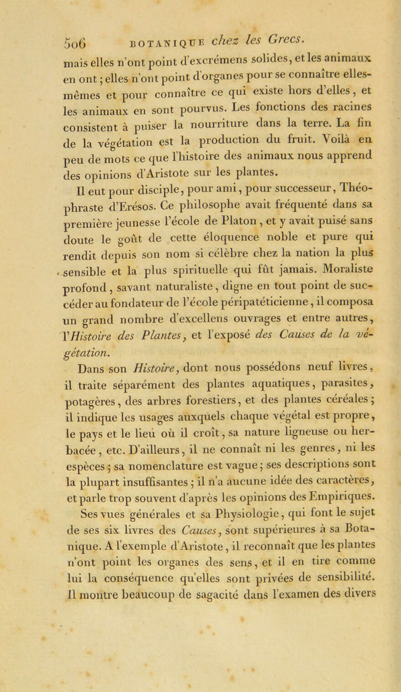 mais elles n’ont point d’excrémens solides, et les animaux en ont ; elles n’ont point d organes pour se connaître elles- mêmes et pour connaître ce qui existe hors d elles, et les animaux en sont pourvus. Les fonctions des racines consistent à puiser la nourriture dans la terre. La fin de la végétation est la production du fruit. Voilà en peu de mots ce que l’histoire des animaux nous apprend des opinions d Aristote sur les plantes. Il eut pour disciple, pour ami, pour successeur, Théo- phraste d’Erésos. Ce philosophe avait fréquenté dans sa première jeunesse l’école de Platon , et y avait puisé sans doute le goût de cette éloquence noble et pure qui rendit depuis son nom si célèbre chez la nation la plus • sensible et la plus spirituelle qui fût jamais. Moraliste profond , savant naturaliste, digne en tout point de suc- céder au fondateur de l’école péripatéticienne, il composa un grand nombre d’excellens ouvrages et entre autres, Y Histoire des Plantes, et l’exposé des Causes de la vé- gétation. Dans son Histoire, dont nous possédons neuf livres, il traite séparément des plantes aquatiques, parasites, potagères, des arbres forestiers, et des plantes céréales ; il indique les usages auxquels chaque végétal est propre, le pays et le lieu où il croît, sa nature ligneuse ou her- bacée , etc. D’ailleurs, il ne connaît ni les genres, ni les espèces ; sa nomenclature est vague ; ses descriptions sont la plupart insuffisantes ; il n’a aucune idée des caractères, et parle trop souvent d’après les opinions des Empiriques. Ses vues générales et sa Physiologie, qui font le sujet de ses six livres des Causes, sont supérieures à sa Bota- nique. A l’exemple d’Aristote, il reconnaît que les plantes n’ont point les organes des sens, et il en tire comme lui la conséquence qu’elles sont privées de sensibilité. Il montre beaucoup de sagacité dans l’examen des divers