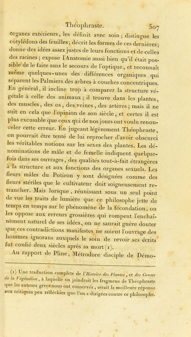 Organes extérieurs, les définit avec soin ; distingue les cotylédons des feuilles; décrit les formes de ces dernières- donne des idées assez justes de leurs fonctions et de celles des racines ; expose l’Anatomie aussi bien qu’il était pos- sible de le faire sans le secours de l’optique, et reconnaît meme quelques-unes des différences organiques qui séparent les Palmiers des arbres à couches concentriques. En général, il incline trop à comparer la structure vé- gétale à celle des animaux ; il trouve dans les plantes, des muscles, des os, des veines , des artères ; mais il ne suit en cela que 1 opinion de son siècle, et certes il est plus excusable que ceux qui de nos jours ont voulu renou- veler cette erreur. En jugeant légèrement Théophraste, on pourrait être tenté de lui reprocher d’avoir obscurci les véritables notions sur les sexes des plantes. Les dé- nominations de male et de femelle indiquent quelque- fois dans ses ouvrages, des qualités tout-à-fait étrangères à la structure et aux fonctions des organes sexuels. Les fleurs mâles du Potiron y sont désignées comme des ileuis stériles que le cultivateur doit soigneusement re- trancher. Mais lorsque , réunissant sous un seul point de vue les traits de lumière que ce philosophe jette de temps en temps sur le phénomène de la fécondation, on les oppose aux erreurs grossières qui rompent l’enchaî- nement naturel de ses idées, on ne saurait guère douter que ces contradictions manifestes ne soient l’ouvrage des hommes ignorans auxquels le soin de revoir ses écrits fut confie deux siècles après sa mort(i). Au rapport de Pline, Métrodore disciple de Démo- (') Une traduction complète de Y Histoire des Plantes,. et des Causes de la Végétation, à laquelle on joindrait les fragmens de Théophraste que es auteurs grecs nous ont conservés , serait la meilleure réponse aux critiques peu réfléchies que l’on a dirigées contre ce philosophe.