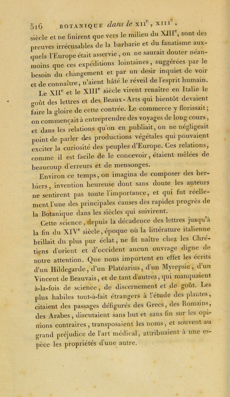 j e e 5iG botanique dans le TL II, XIII , siècle et ne finirent que vers le milieu du XJÜ , sont des preuves irrécusables (le la barbarie et du fanatisme aux- quels l’Europe était asservie, on ne saurait douter nean- moins que ces expéditions lointaines, suggérées par le besoin du changement et par un désir inquiet de voir et de connaître, n’aient hâté le réveil de l’esprit humain. Le XIIe et le XIIIe siècle virent renaître en Italie le coût des lettres et des Beaux-Arts qui bientôt devaient faire la gloire de cette contrée. Le commerce y florissait; on commençait à entreprendre des voyages de long cours, et dans les relations qu’on en publiait, on ne négligeait point de parler des productions végétales qui pouvaient exciter la curiosité des peuples d’Europe. Ces relations, comme il est facile de le concevoir, étaient mêlées de beaucoup d’erreurs et de mensonges. Environ ce temps, on imagina de composer des her- biers , invention heureuse dont sans doute les auteuis ne sentirent pas toute 1 importance, et qui fut îéelle- ment l’une des principales causes des rapides progrès de la Botanique dans les siècles qui suivirent. Cette science, depuis la décadence des lettres jusqu’à la fin du. XIVe siècle, époque où la littérature italienne brillait du plus pur éclat, ne fit naître chez les Chré- tiens d’orient et d’occident aucun ouvrage digne de notre attention. Que nous importent en effet les écrits d’un Hildegarde, d’un Platéarius, d’un Myrepsic , d’un Vincent de Beauvais, et de tant d’autres, qui manquaient à-la-fois de science, de discernement et de goût. Les plus habiles tout-à-fait étrangers à l’étude des plantes, citaient des passages défigurés des Grecs, des Romains, des Arabes, discutaient sans but et sans fin sur les opi- nions contraires , transposaient les noms, et souvent au grand préjudice de l’art médical, attribuaient à une es- pèce les propriétés d’une autre.