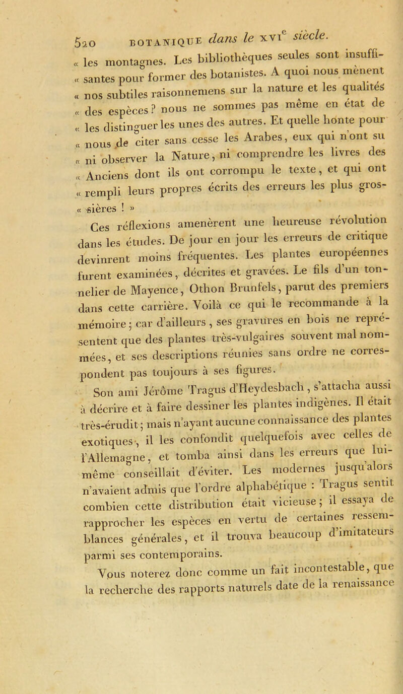 « les montagnes. Les bibliothèques seules sont insufli- « santés pour former des botanistes. A quoi nous mènent « nos subtiles raisonnemens sur la nature et les qualités « des espèces ? nous ne sommes pas même en état de « les distinguer les unes des autres. Et quelle honte pour « nous de citer sans cesse les Arabes, eux qui n’ont su « ni observer la Nature, ni comprendre les livres des « Anciens dont ils ont corrompu le texte, et qui ont « rempli leurs propres écrits des erreurs les plus gros- « «ières ! » Ces réflexions amenèrent une heureuse révolution dans les études. De jour en jour les erreurs de critique devinrent moins fréquentes. Les plantes européennes furent examinées, décrites et gravées. Le fils d’un ton- nelier de Mayence, Othon Brunfels, parut des premiers dans cette carrière. Voilà ce qui le recommande à la mémoire ; car d’ailleurs , ses gravures en bois ne repré- sentent que des plantes très-vulgaires souvent mal nom- mées, et ses descriptions réunies sans ordre ne corres- pondent pas toujours a ses figures. Son ami Jérôme Tragus d’Heydesbach , s’attacha aussi à décrire et à faire dessiner les plantes indigènes. Il était très-érudit ; mais n ayant aucune connaissance des plantes exotiques', il les confondit quelquefois avec celles de l’Allemagne, et tomba ainsi dans les erreurs que lui- même conseillait d’éviter. Les modernes jusqu’alors n’avaient admis que l’ordre alphabétique : Tragus sentit combien cette distribution était vicieuse; il essaya de rapprocher les espèces en vertu de certaines ressem- blances générales, et il trouva beaucoup d’imitateurs parmi ses contemporains. Vpus noterez donc comme un fait incontestable, que la recherche des rapports naturels date de la renaissance