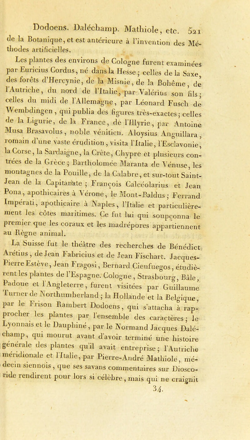 Dodoens. Daléchamp. Mathiole, etc. Si i de la Botanique, et est antérieure à l’invention des Mé- thodes artificielles. Les plantes des environs de Cologne furent examinées par Euricius C<ordus,né dans la Hesse' celles delà Saxe, des forêts d’Hercynie, de la Misnie, de la Bohême, de l’Autriche, du nord de l’Italie, par Valérius son fils; celles du midi de l'Allemagne, par Léonard Fusch de Wembdingen , qui publia des figures très-exactes; celles de la Ligurie, de la France, de l’Illyrie, par Antoine Musa Brasavolus, noble vénitien. Aloysius Anguillara, romain d’une vaste érudition, visita l’Italie, l’Esclavonie^ la Corse, la Sardaigne, la Crète, Chypre et plusieurs con- trées de la Grèce ; Bartholomée Maranta de Vénuse, les montagnes de la Fouille, de la Calabre, et sur-tout Saint- Jean de la Capitaliste ; François Calcéolarius et Jean Pona, apothicaires à Vérone, le Mont-Baldus ; Ferrand Imperati, apothicaire à Naples, l’Italie et particulière- ment les côtes maritimes. Ce fut lui qui soupçonna le premier que les coraux et les madrépores appartiennent au Règne animal. La Suisse fut le théâtre des recherches de Bénédict Arétius , de Jean Fabricius et de Jean Fischart. Jacques- Pierre Estève, Jean Fragosi, Bernard Cieufuegos, étudiè- rent les plantes de l’Espagne. Cologne, Strasbourg, Bâle, Padoue et l’Angleterre, furent visitées par Guillaume Turner de Northumberland ; la Hollande et la Belgique, par le Frison Rambert Dodoens, qui s’attacha à rap- procher les plantes par l’ensemble des caractères; le Lyonnais et le Dauphiné, par le Normand Jacques Dalé- champ, qui mourut avant d’avoir terminé une histoire generale des plantes qu’il avait entreprise; l’Autriche méridionale et l’Italie, par Pierre-André Mathiole, mé- decin siennois , que ses savans commentaires sur Diosco- nde rendirent pour lors si célèbre, mais qui ne craignit 34.