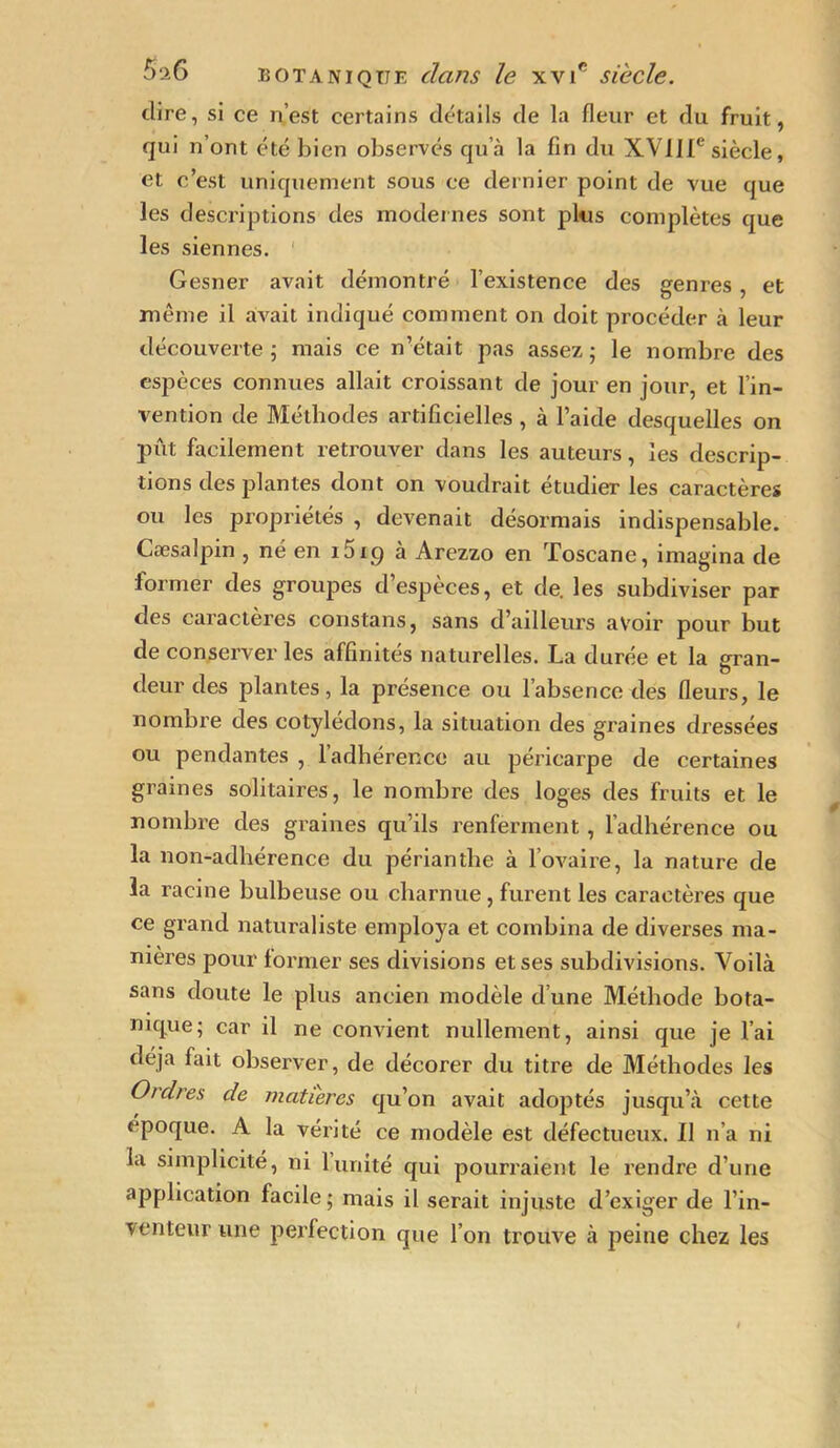 dire, si ce n’est certains détails de la fleur et du fruit, qui n’ont été bien observés qu’à la fin du XVIIIe siècle, et c’est uniquement sous ce dernier point de vue que les descriptions des modernes sont plus complètes que les siennes. Gesner avait démontré l’existence des genres, et même il avrait indiqué comment on doit procéder à leur découverte ; mais ce n’était pas assez ; le nombre des espèces connues allait croissant de jour en jour, et l’in- vention de Méthodes artificielles , à l’aide desquelles on put facilement retrouver dans les auteurs, les descrip- tions des plantes dont on voudrait étudier les caractères ou les propriétés , devenait désormais indispensable. Cæsalpin , né en i5ig à Arezzo en Toscane, imagina de former des groupes d’espèces, et de. les subdiviser par des caractères constans, sans d’ailleurs avoir pour but de conserver les affinités naturelles. La durée et la gran- deur des plantes, la présence ou l’absence des fleurs, le nombre des cotylédons, la situation des graines dressées ou pendantes , l’adhérence au péricarpe de certaines grames solitaires, le nombre des loges des fruits et le nombre des graines qu’ils renferment, l’adhérence ou la non-adhérence du périanthe à l’ovaire, la nature de la racine bulbeuse ou charnue, furent les caractères que ce grand naturaliste employa et combina de diverses ma- nières pour former ses divisions et ses subdivisions. Voilà sans doute le plus ancien modèle d’une Méthode bota- nique; car il ne convient nullement, ainsi que je l’ai déjà fait observer, de décorer du titre de Méthodes les Ordres de matières qu’on avait adoptés jusqu’à cette époque. A la vérité ce modèle est défectueux. Il n'a ni la simplicité, ni limité qui pourraient le rendre d’une application facile; mais il serait injuste d’exiger de l’in- venteur une perfection que l’on trouve à peine chez les