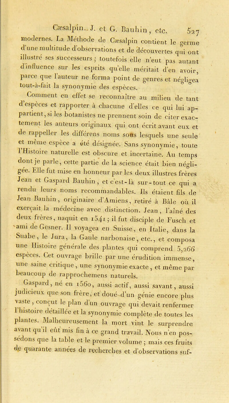 Cæsalpin.. J. et G. Bauhin , etc. 5a7 modernes. La Méthode de Cæsalpin contient le germe d une multitude d observations et de découvertes qui ont illustré ses successeurs • toutefois elle n’eut pas autant d'influence sur les esprits quelle méritait d’en avoir, parce que l’auteur ne forma point de genres et néglige! tout-à-lait la synonymie des espèces. , Comment en effet se reconnaître au milieu de tant d’espèces et rapporter à chacune d’elles ce qui lui ap- partient, si les botanistes ne prennent soin de citer exac- tement les auteurs originaux qui ont écrit avant eux et de rappeller les différens noms sous lesquels une seule et même espèce a été désignée. Sans synonymie, toute 1 Histoire naturelle est obscure et incertaine. Au temps dont je parle, cette partie de la science était bien négli- gée. Elle fut mise en honneur par les deux illustres frères Jean et Gaspard Bauhin, et c’est-là sur-tout ce qui a rendu leurs noms recommandables. Ils étaient fils de Jean Bauhin, originaire d’Amiens, retiré à Bâle où il exerçait la médecine avec distinction. Jean, l’aîné des deux frères, naquit en 1541 ; il fut disciple de Fusch et ami deGesner. 11 voyagea en Suisse, en Italie, dans la Suabe, le Jura, la Gaule narbonaise, etc., et composa une Histoire générale des plantes qui comprend 5,266 espèces. Cet ouvrage brille par une érudition immense, une saine critique, une synonymie exacte, et même par beaucoup de rapprochemens naturels. Gaspard, né en x 56o, aussi actif, aussi savant, aussi judicieux que son frère, et doué-d’un génie encore plus vaste , conçut le plan d’un ouvrage qui devait renfermer 1 histoire détaillée et la synonymie complète de toutes les plantes. Malheureusement la mort vint le surprendre avant qu’il eût mis fin à ce grand travail. Nous n’en pos- sédons que la table et le premier volume ; mais ces fruits de quarante années de recherches et d’observations suf-