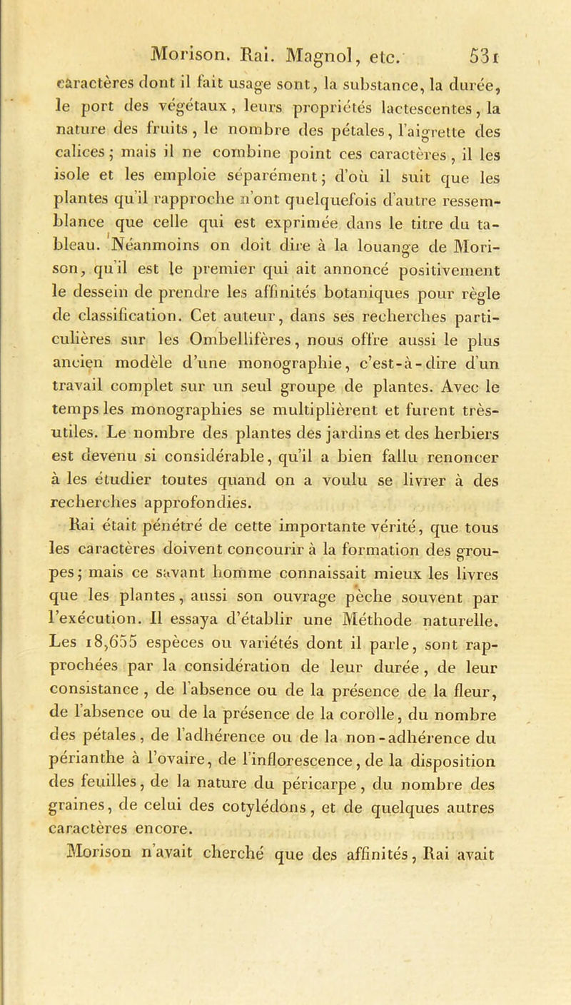 caractères dont il fait usage sont, la substance, la durée, le port des végétaux, leurs propriétés lactescentes, la nature des fruits, le nombre des pétales, l’aigrette des calices • mais il ne combine point ces caractères , il les isole et les emploie séparément; d’oti il suit que les plantes qu’il rapproche n’ont quelquefois d’autre ressem- blance que celle qui est exprimée dans le titre du ta- bleau. Néanmoins on doit dire à la louante de Mori- a son, qu'il est le premier qui ait annoncé positivement le dessein de prendre les affinités botaniques pour règle de classification. Cet auteur, dans ses recherches parti- culières sur les Ombellifères, nous offre aussi le plus ancien modèle d’une monographie, c’est-à-dire d’un travail complet sur un seul groupe de plantes. Avec le temps les monographies se multiplièrent et furent très- utiles. Le nombre des plantes des jardins et des herbiers est devenu si considérable, qu’il a bien fallu renoncer à les étudier toutes quand on a voulu se livrer à des recherches approfondies. Rai était pénétré de cette importante vérité, que tous les caractères doivent concourir à la formation des ptou- o pes; mais ce savant homme connaissait mieux les livres que les plantes, aussi son ouvrage pèche souvent par l’exécution. Il essaya d’établir une Méthode naturelle. Les 18,655 espèces ou variétés dont il parle, sont rap- prochées par la considération de leur durée , de leur consistance , de 1 absence ou de la présence de la fleur, de 1 absence ou de la présence de la corolle, du nombre des pétales, de l’adhérence ou de la non-adhérence du périanthe à l’ovaire, de l’inflorescence, de la disposition des feuilles, de la nature du péricarpe, du nombre des graines, de celui des cotylédons, et de quelques autres caractères encore. Morison n avait cherché que des affinités, Rai avait