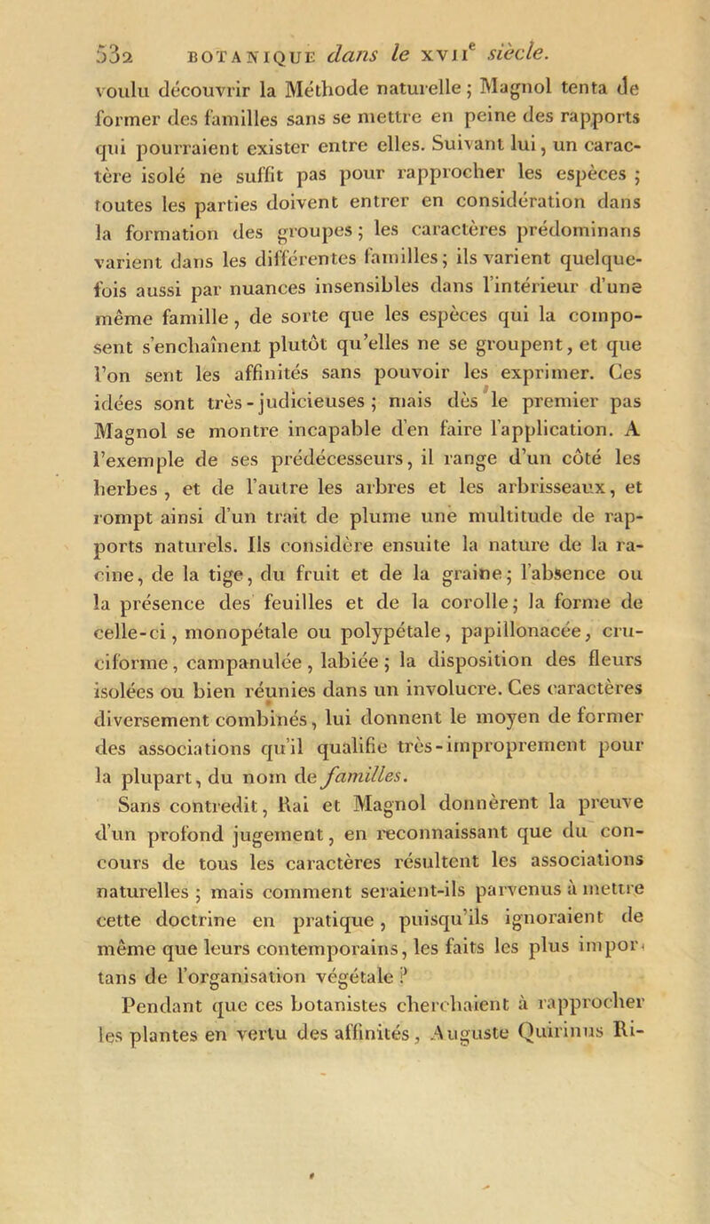 voulu découvrir la Méthode naturelle ; Magnol tenta de former des familles sans se mettre en peine des rapports qui pourraient exister entre elles. Suivant lui, un carac- tère isolé ne suffit pas pour rapprocher les espèces ; Toutes les parties doivent entrer en considération dans la formation des groupes ; les caractères prédominans varient dans les différentes familles; ils varient quelque- fois aussi par nuances insensibles dans l’intérieur d’une même famille, de sorte que les espèces qui la compo- sent s’enchaînent plutôt qu’elles ne se groupent, et que Von sent les affinités sans pouvoir les exprimer. Ces idées sont très - judicieuses ; mais dès le premier pas Magnol se montre incapable d’en faire l’application. A l’exemple de ses prédécesseurs, il range d’un côté les herbes, et de l’autre les arbres et les arbrisseaux, et rompt ainsi d’un trait de plume une multitude de rap- ports naturels. Ils considère ensuite la nature de la ra- cine, de la tige, du fruit et de la graine; l’absence ou la présence des feuilles et de la corolle; la forme de celle-ci, monopétale ou polypétale, papillonacée, cru- ciforme, campanulée , labiée ; la disposition des fleurs isolées ou bien réunies dans un involucre. Ces caractères diversement combinés, lui donnent le moyen de former des associations qu’il qualifie très-improprement pour la plupart, du nom de familles. Sans contredit, Rai et Magnol donnèrent la preuve d’un profond jugement, en reconnaissant que du con- cours de tous les caractères résultent les associations naturelles ; mais comment seraient-ils parvenus a mettre cette doctrine en pratique, puisqu’ils ignoraient de même que leurs contemporains, les faits les plus impor- tans de l’organisation végétale ? Pendant que ces botanistes cherchaient à rapprocher les plantes en vertu des affinités , Auguste Quirinus Ri-