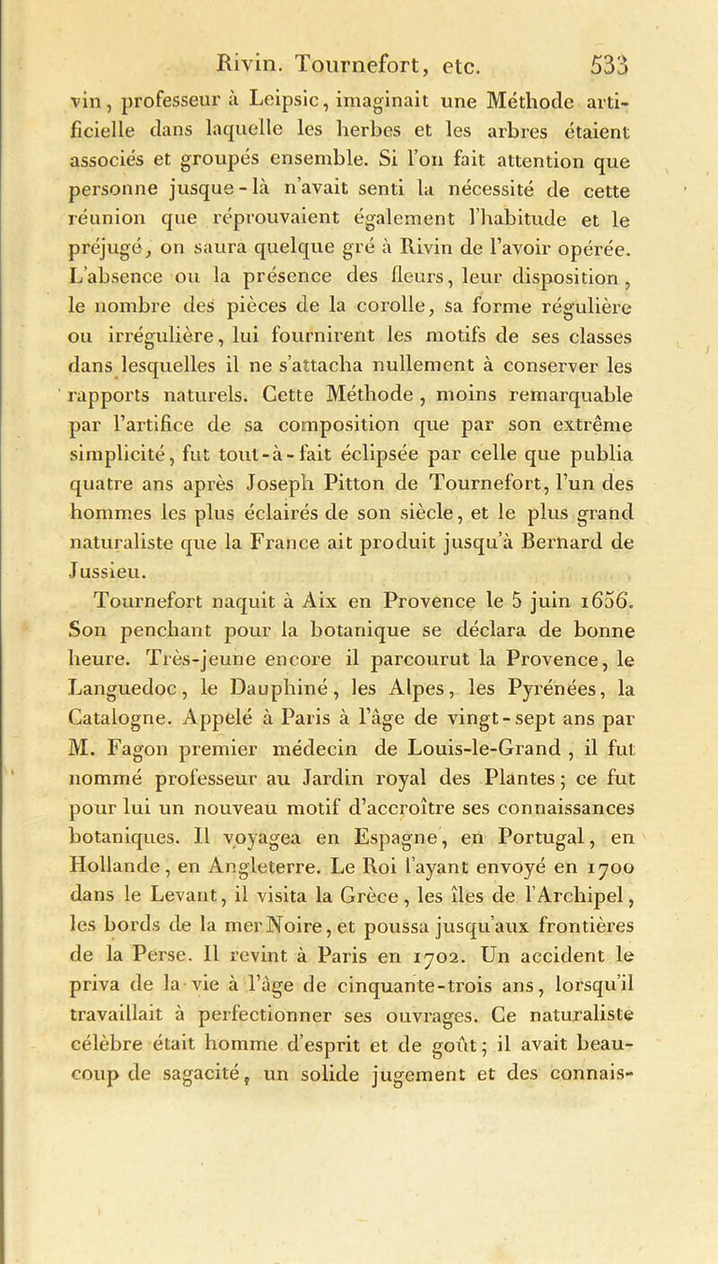 vin, professeur à Leipsic, imaginait une Méthode arti- ficielle dans laquelle les herbes et les arbres étaient associés et groupés ensemble. Si l’on fait attention que personne jusque-là n’avait senti la nécessité de cette réunion que réprouvaient également l’habitude et le préjugé, on saura quelque gré à Rivin de l’avoir opérée. L’absence ou la présence des fleurs, leur disposition, le nombre des pièces de la corolle, sa forme régulière ou irrégulière, lui fournirent les motifs de ses classes dans lesquelles il ne s’attacha nullement à conserver les rapports naturels. Cette Méthode , moins remarquable par l’artifice de sa composition que par son extrême simplicité, fut tout-à-fait éclipsée par celle que publia quatre ans après Joseph Pitton de Tournefort, l’un des hommes les plus éclairés de son siècle, et le plus grand naturaliste que la France ait produit jusqu’à Bernard de Jussieu. Tournefort naquit à Àix en Provence le 5 juin i656. Son penchant pour la botanique se déclara de bonne heure. Très-jeune encore il parcourut la Provence, le Languedoc, le Dauphiné, les Alpes, les Pyrénées, la Catalogne. Appelé à Paris à l’âge de vingt-sept ans par M. Fagon premier médecin de Louis-le-Grand , il fut nommé professeur au Jardin royal des Plantes 5 ce fut pour lui un nouveau motif d’accroître ses connaissances botaniques. Il voyagea en Espagne, en Portugal, en Hollande, en Angleterre. Le Roi l’ayant envoyé en 1700 dans le Levant, il visita la Grèce, les îles de 1 Archipel, les bords de la merNoire,et poussa jusqu’aux frontières de la Perse. Il revint à Paris en 1702. Un accident le priva de la vie à l’âge de cinquante-trois ans, lorsqu’il travaillait à perfectionner ses ouvrages. Ce naturaliste célèbre était homme d’esprit et de goût; il avait beau- coup de sagacité, un solide jugement et des connais-