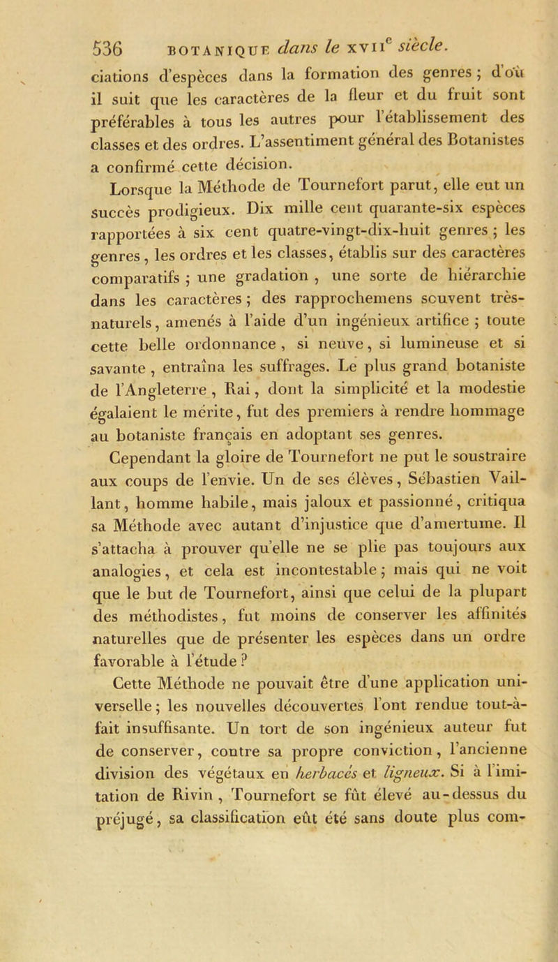 dations d’espèces dans la formation des genres ; d où il suit que les caractères de la fleur et du Iruit sont préférables à tous les autres pour 1 etablissement des classes et des ordres. L’assentiment général des Botanistes a confirmé cette décision. Lorsque la Méthode de Tournefort parut, elle eut un succès prodigieux. Dix mille cent quarante-six espèces rapportées à six cent quatre-vingt-dix-huit genres ; les o-enres les ordres et les classes, établis sur des caractères comparatifs ; une gradation , une sorte de hiérarchie dans les caractères ; des rapprochemens souvent très- naturels , amenés à l’aide d’un ingénieux artifice ; toute cette belle ordonnance , si neuve, si lumineuse et si savante , entraîna les suffrages. Le plus grand botaniste de l’Angleterre , Rai, dont la simplicité et la modestie égalaient le mérite, fut des premiers à rendre hommage au botaniste français en adoptant ses genres. Cependant la gloire de Tournefort ne put le soustraire aux coups de l’envie. Un de ses élèves, Sébastien Vail- lant, homme habile, mais jaloux et passionné, critiqua sa Méthode avec autant d’injustice que d’amertume. Il s’attacha à prouver quelle ne se plie pas toujours aux analogies, et cela est incontestable ; mais qui ne voit que le but de Tournefort, ainsi que celui de la plupart des méthodistes, fut moins de conserver les affinités naturelles que de présenter les espèces dans un ordre favorable à l’étude ? Cette Méthode ne pouvait être d’une application uni- verselle; les nouvelles découvertes lont rendue tout-à- fait insuffisante. Un tort de son ingénieux auteur lut de conserver, contre sa propre conviction, l’ancienne division des végétaux en herbacés et ligneux. Si à 1 imi- tation de Rivin , Tournefort se fût élevé au-dessus du préjugé, sa classification eût été sans doute plus com-