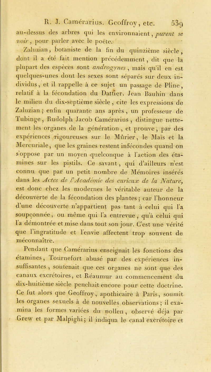 au-dessus des arbres qui les environnaient, purent se voir, pour parler avec le poëte. Zaluzian, botaniste de la fin du quinzième siècle, dont il a été fait mention précédemment, dit que la plupart des espèces sont androgynes , mais qu’il en est quelques-unes dont les sexes sont séparés sur deux in- dividus , et il rappelle à ce sujet un passage de Pline, relatif à la fécondation du Dattier. Jean Bauhin dans le milieu du dix-septième siècle , cite les expressions de Zaluzian ; enfin quarante ans après , un professeur de Tubinge, Rudolph Jacob Camérarius , distingue nette- ment les organes de la génération , et prouve , par des expériences rigoureuses sur le Mûrier, le Maïs et la Mercuriale, que les graines restent infécondes quand on s oppose par un moyen quelconque à l’action des éta- mines sur les pistils. Ce savant, qui d’ailleurs n’est connu que par un petit nombre de Mémoires insérés dans les Actes de VAcadémie des curieux de la Nature, est donc chez les modernes le véritable auteur de la découverte de la fécondation des plantes ,• car l’honneur d’une découverte n’appartient pas tant à celui qui l’a soupçonnée, ou même qui l’a entrevue, qua celui qui la démontrée et mise dans tout son jour. C’est une vérité que 1 ingratitude et 1 envie affectent trop souvent de méconnaître. Pendant que Camérarius enseignait les fonctions des étamines, lournefort abusé par des expériences in- suffisantes , soutenait que ces organes ne sont que des canaux excrétoires, et Réaumur au commencement du dix-huitième siècle penchait encore pour cette doctrine. Ce fut alors que Geoffroy, apothicaire à Paris, soumit les organes sexuels à de nouvelles observations ; il exa- mina les formes variées du pollen , observé déjà par Grew et par Malpighi; il indiqua le canal excrétoire et