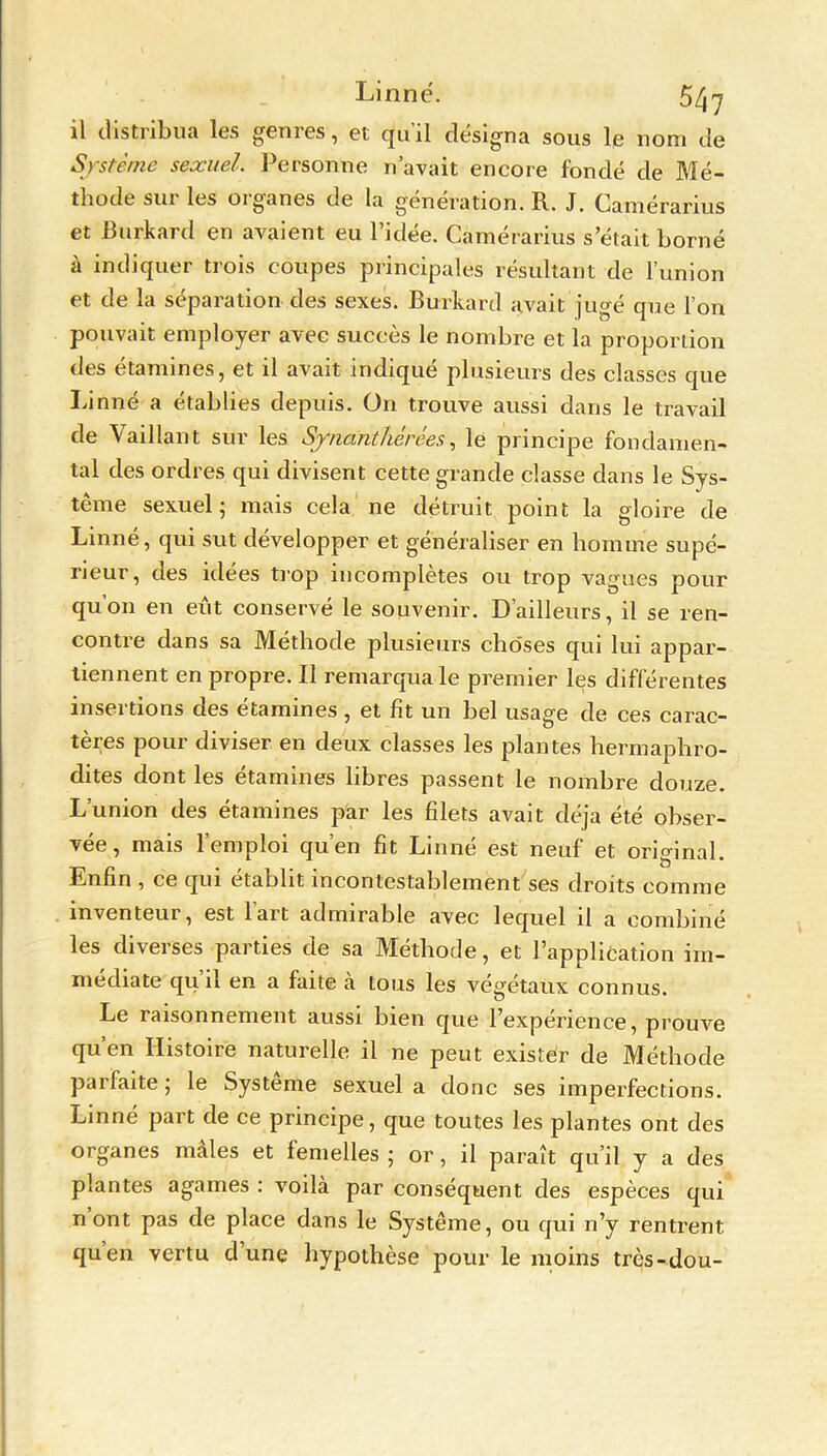 il distribua les genres, et qu'il désigna sous le nom de Système sexuel. Personne n avait encore fondé de Mé- thode sur les organes de la génération. R. J. Camérarius et Burkard en avaient eu l’idée. Camérarius s’était borné à indiquer trois coupes principales résultant de l’union et de la séparation des sexes. Burkard avait jugé que l’on pouvait employer avec succès le nombre et la proportion des étamines, et il avait indiqué plusieurs des classes que Linné a établies depuis. On trouve aussi dans le travail de Vaillant sur les Sjna'nthérées, le principe fondamen- tal des ordres qui divisent cette grande classe dans le Sys- tème sexuel ; mais cela ne détruit point la gloire de Linné, qui sut développer et généraliser en homme supé- rieur, des idées trop incomplètes ou trop vagues pour qu’on en eût conservé le souvenir. D’ailleurs, il se ren- contre dans sa Méthode plusieurs choses qui lui appar- tiennent en propre. Il remarqua le premier les différentes insertions des étamines , et fit un bel usage de ces carac- tères pour diviser en deux classes les plantes hermaphro- dites dont les étamines libres passent le nombre douze. L’union des étamines par les filets avait déjà été obser- vée, mais l’emploi qu’en fit Linné est neuf et original. Enfin , ce qui établit incontestablement ses droits comme inventeur, est lart admirable avec lequel il a combiné les diverses parties de sa Méthode, et l’application im- médiate qu’il en a faite à tous les végétaux connus. Le raisonnement aussi bien que l’expérience, prouve qu’en Histoire naturelle il ne peut exister de Méthode parfaite ; le Système sexuel a donc ses imperfections. Linné part de ce principe, que toutes les plantes ont des organes mâles et femelles ; or, il paraît qu’il y a des plantes agames : voilà par conséquent des espèces qui n ont pas de place dans le Système, ou qui n’y rentrent qu’en vertu d’une hypothèse pour le moins très-dou-