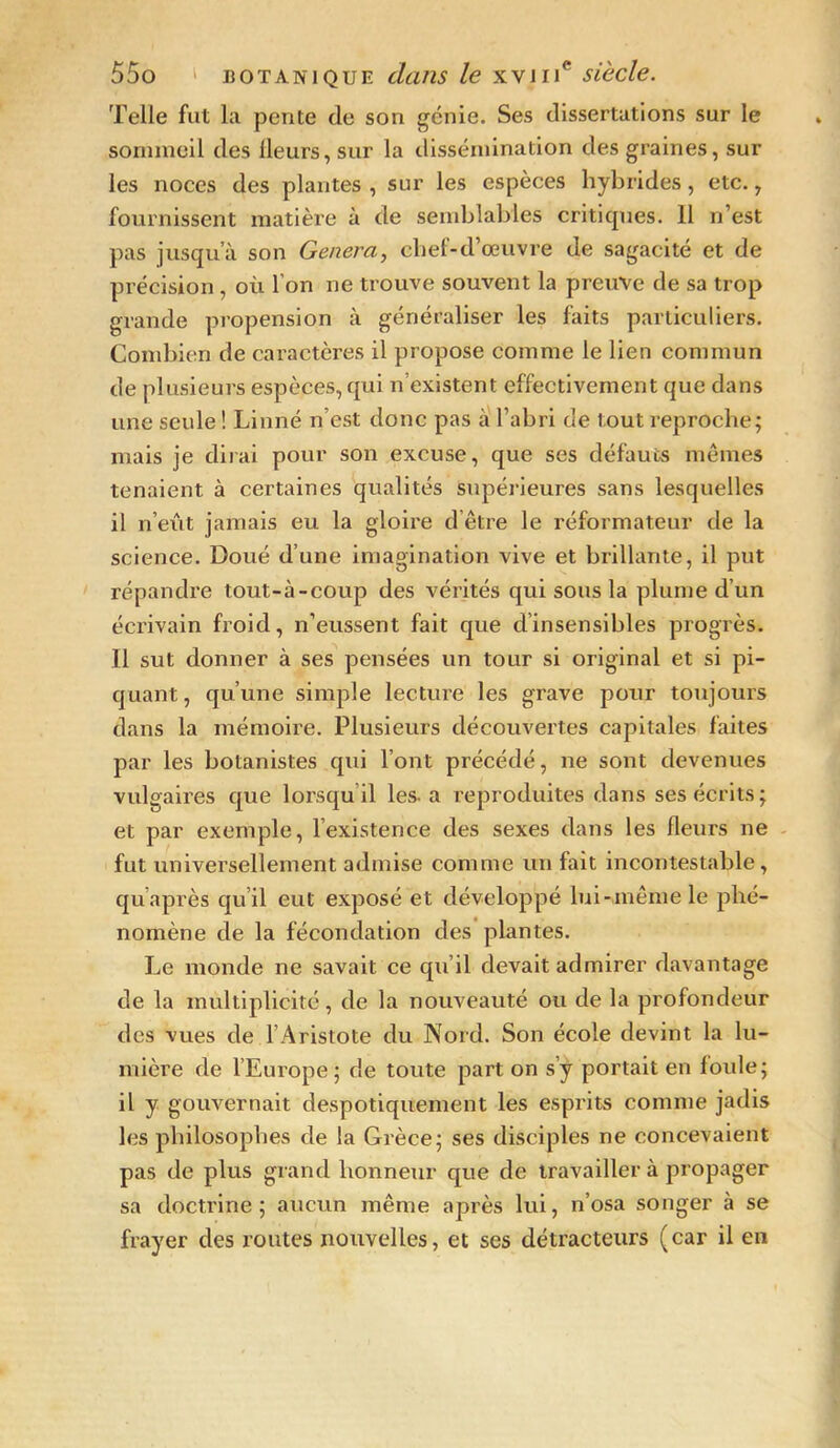 Telle fut la pente de son génie. Ses dissertations sur le sommeil des ileurs, sur la dissémination des graines, sur les noces des plantes , sur les espèces hybrides, etc., fournissent matière à de semblables critiques. 11 n’est pas jusqu’à son Généra, chet-d’œuvre de sagacité et de précision, où l’on ne trouve souvent la preuve de sa trop grande propension à généraliser les faits particuliers. Combien de caractères il propose comme le lien commun de plusieurs espèces, qui n’existent effectivement que dans une seule ! Linné n’est donc pas à l’abri de tout reproche; mais je dirai pour son excuse, que ses défauts mêmes tenaient à certaines qualités supérieures sans lesquelles il n’eût jamais eu la gloire d’être le réformateur de la science. Doué d’une imagination vive et brillante, il put répandre tout-à-coup des vérités qui sous la plume d’un écrivain froid, n’eussent fait que d’insensibles progrès. Il sut donner à ses pensées un tour si original et si pi- quant, qu’une simple lecture les grave pour toujours dans la mémoire. Plusieurs découvertes capitales faites par les botanistes qui l’ont précédé, ne sont devenues vulgaires que lorsqu il les. a reproduites dans ses écrits; et par exemple, l’existence des sexes dans les fleurs ne fut universellement admise comme un fait incontestable, qu après qu il eut exposé et développé lui-même le phé- nomène de la fécondation des plantes. Le monde ne savait ce qu’il devait admirer davantage de la multiplicité, de la nouveauté ou de la profondeur des vues de l’Aristote du Nord. Son école devint la lu- mière de l’Europe; de toute part on s’y portait en foule; il y gouvernait despotiquement les esprits comme jadis les philosophes de la Grèce; ses disciples ne concevaient pas de plus grand honneur que de travailler à propager sa doctrine; aucun même après lui, n’osa songer à se frayer des routes nouvelles, et ses détracteurs (car il en