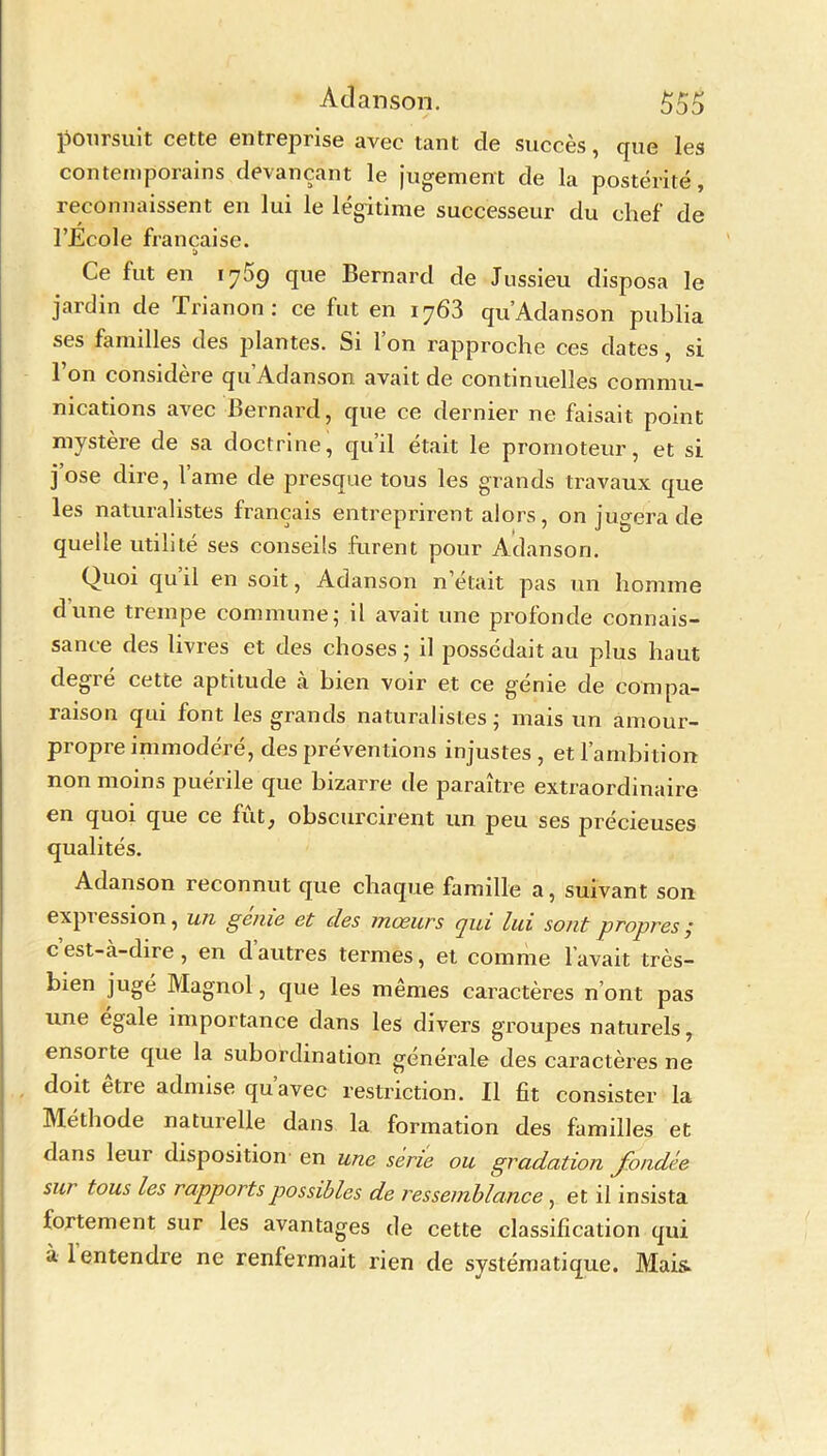 poursuit cette entreprise avec tant de succès, que les contemporains devançant le jugement de la postérité, reconnaissent en lui le légitime successeur du chef de l’Ecole française. Ce fut en 1759 que Bernard de Jussieu disposa le jardin de Trianon : ce fut en iy63 qu Adanson publia ses familles des plantes. Si l’on rapproche ces dates, si 1 on considei e qu Adanson. avait de continuelles commu- nications avec Bernard, que ce dernier ne faisait point mystère de sa doctrine, qu’il était le promoteur, et si j ose dire, l’ame de presque tous les grands travaux que les naturalistes français entreprirent alors, on jugera de quelle utilité ses conseils furent pour Adanson. Quoi qu il en soit, Adanson n’était pas un homme dune trempe commune; il avait une profonde connais- sance des livres et des choses; il possédait au plus haut degre cette aptitude a bien voir et ce geme de compa- raison qui font les grands naturalistes; mais un amour- propre immodéré, des préventions injustes , et l’ambition non moins puérile que bizarre de paraître extraordinaire en quoi que ce fût, obscurcirent un peu ses précieuses qualités. Adanson reconnut que chaque famille a, suivant son expi ession, un génie et des mœurs qui lui sont propres ,* cest-à-dire , en dautres termes, et comme lavait très- bien jugé Magnol, que les mêmes caractères n’ont pas une égalé importance dans les divers groupes naturels, ensoi te que la subordination générale des caractères ne doit être admise qu’avec restriction. Il fit consister la Méthode naturelle dans la formation des familles et dans leur disposition en une sérié ou gradation fondée sur tous les rapports possibles de ressemblance , et il insista fortement sur les avantages de cette classification qui à 1 entendre ne renfermait rien de systématique. Mais.