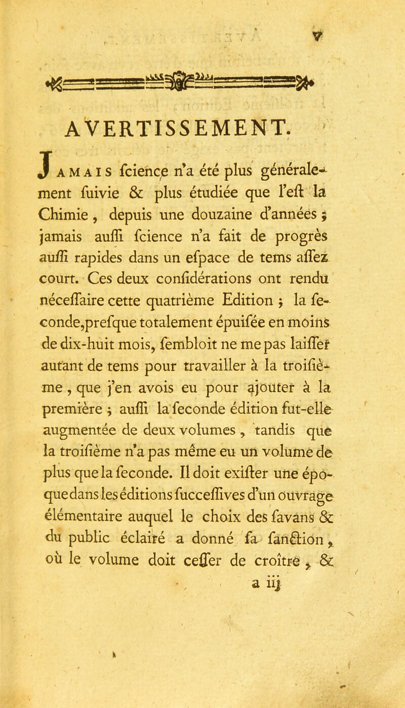 f- ^ AVERTISSEMENT. ' / Jamais fciencp n a été plus générale-^ ment fuivie & plus étudiée que Tell la Chimie , depuis une douzaine d’années ; jamais aufli fcience na fait de progrès aufîî rapides dans un efpace de tems affez court. Ces deux conlidérations ont rendu nécelTaire cette quatrième Edition j la fé- condé,prefque totalement épuifée en moins de dix-huit mois, fembloit ne me pas lailTef autant de tems pour travailler à la troiliè- me, que J’en avois eu pour ajouter à la première j aufîi la fécondé édition fut-elle augmentée de deux volumes , tandis que la troifième n a pas même eu un volume de plus que la fécondé. Il doit exifter une épo- que dans les éditions fuccelîives d’un ouvrage élémentaire auquel le choix des favans & du public éclairé a donné fa fànâion f, où le volume doit ceffer de croître ^ Sc a ii] k