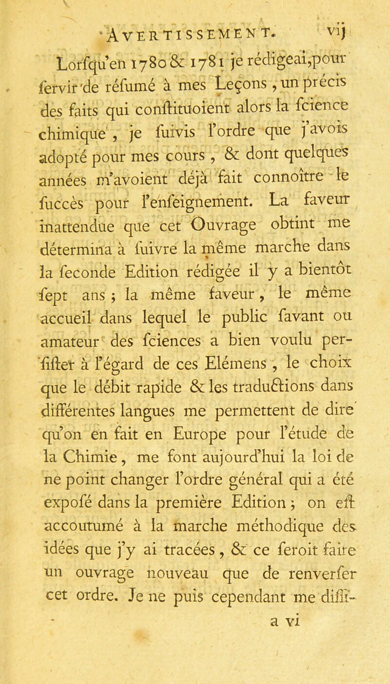 Loffcjuen 1780& 17^^ rédigeai,pour fervir'de réfumé à mes Leçons , un précis des faits qui conflituoient alors la fcience chimique , je fiiivis l ordre que javois adopté pour mes cours , & dont quelques années m’avoient déjà fait connoitre le fuccès pouf fehfeignement. La faveur inattendue que cet Ouvrage obtint me détermina à fuivre la même marche dans îa fécondé Edition rédigée il y a bientôt fept ans ; la même faveur, le même accueil dans lequel le public favant ou amateur des fciences a bien voulu per- fifte'r à f égard de ces Elémens, le choix que le débit rapide & les traduêHons dans différentes langues me permettent de dire qu’on en fait en Europe pour l’étude de la Chimie , me font aujourd’hui la loi de ne point changer l’ordre général qui a été expofé dans la première Edition, on eff accoutumé à la marche méthodique des idées que j’y ai tracées, & ce feroit faire un ouvrage nouveau que de renverfer cet ordre. Je ne puis cependant me difli-