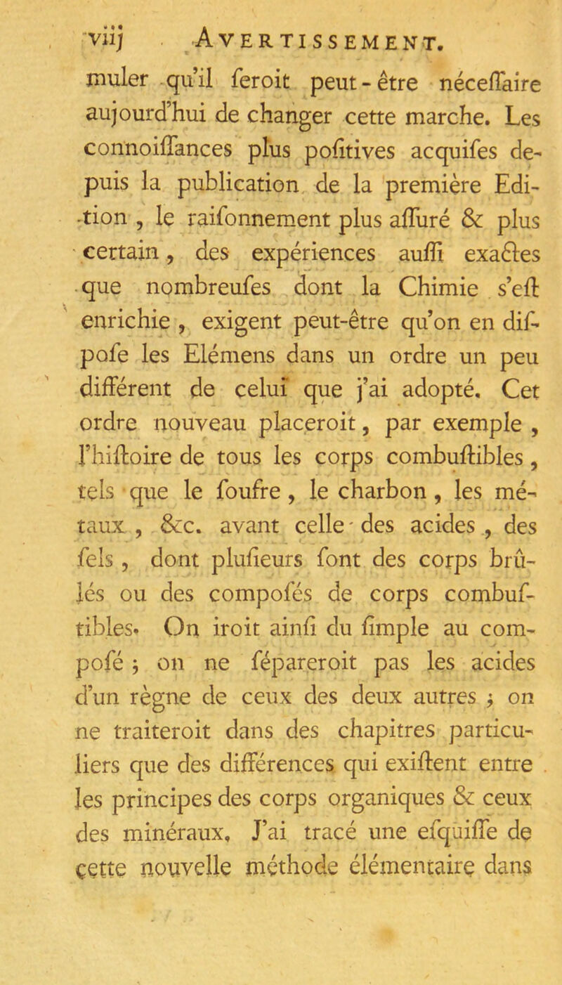 muler qu il feroit peut - être nécelTaire aujourd’hui de changer cette marche. Les connoilTances plus pohtives acquifes de- puis la publication de la première Edi- tion , le raisonnement plus alTuré & plus ' certain, des expériences aufîx exaèles que nombreufes dont la Chimie s’eft enrichie , exigent peut-être qu’on en dif- pofe les Elémens dans un ordre un peu différent de celui que j’ai adopté. Cet ordre nouveau placeroit, par exemple , l’hiffoire de tous les corps combuffibles, tels que le Soufre, le charbon, les mé- taux , Sec, avant celle ' des acides , des Sels, dont plufieurs Sont des corps brû- lés ou des composés de corps combuS- tibles. On iroit ainfi du fimple au corn- poSé j on ne Sépareroit pas les acides d’un règne de ceux des deux autres ; on ne traiteroit dans des chapitres particu- liers que des différences qui exiffent entre les principes des corps organiques & ceux des minéraux. J’ai tracé une eSquiffe de çette nouvelle méthode élémentaire dans
