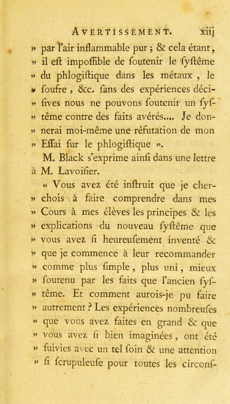 » par Tair inflammable pur ; & cela étant, w il efl: impoflible de foutenir le 'fyftême » du phlogiflique dans les métaux , le » foufre , &c. fans des expériences déci- M flves nous ne pouvons foutenir un fyf- » terne contre des faits avérés.... Je don- » nerai moi-même une réfutation de mon » Eflai fur le phlogiflique M. Black s’exprime ainfl dans une lettre à M. Lavoifler. « Vous avez été inflruit que je cher- » chois à faire comprendre dans mes » Cours à mes élèves les principes & les » explications du nouveau fyflême que » vous avez fl heureufement inventé & » que je commence à leur recommander M comme plus Ample, plus uni, mieux » foutenu par les faits que l’ancien fyf- » terne. Et comment aurois-je pu faire » autrement ? Les expériences nombreufes » que vous avez faites en grand & que >> vous avez fl bien imaginées, ont été w fuivies avec un tel foin & une attention » fl fcrupuleufe pour toutes les circonf-
