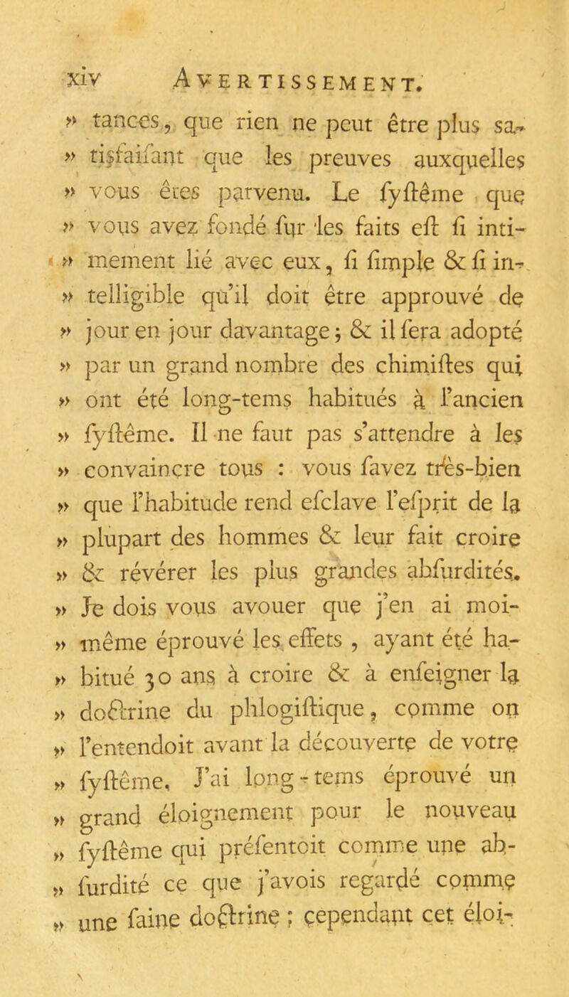 >y tanc€S, que rien ne peut être plus sa-* » ti^iaifant que les preuves auxquelles » vous êtes parvenu. Le fyftême quç » vous avez fondé fur ies faits eft fi inti- » mement lié avec eux, li firnple & lî in^ » teiligible quil doit être approuvé dç n jour en jour davantage j & il fera adopté » par un grand nombre des chimiftes qui » ont été long-tems habitués à l’ancien » fyilême. Il ne faut pas s’attendre à les » convaincre tous : vous favez tdès-hien » que l’habitude rend efclave l’efprit de la » plupart des hommes & leur fait croire » & révérer les plus grandes abfurdités., » Je dois vous avouer que j’en ai moi- » même éprouvé les, effets , ayant été ha- » bitué 30 ans à croire & à enfeigner la » dodlrine du phlogiffique, comme on n Tentendoit avant la découverte de votre >> fyftême, l’ai Ip.ng-rtems éprouvé un n grand éloignement pour le nouveau » fyftême qui préfentoit comme une ab- » furdité ce que j’avois regardé comme une faine doélrine ; cependant cet éfoi-