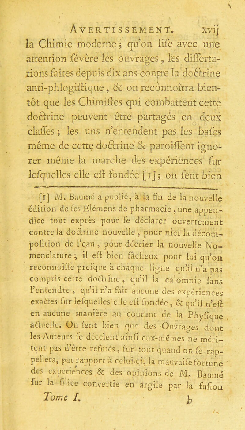 la Chimie moderne j qu on life avec une attention févère les ouvrages, les difTerta- .tions faites depuis dix ans contre la doftrine anti-phlogilHque, & on reconnoîtra bien- tôt que les Chimillies qui combattent cette doftrine peuvent être partagés en deux claffes ; les uns n’entendent pas les bafes même 'de cettç doêlrine & paroüTent igno- rer même la marche des expériences fur lefquelles elle eh: fondée [i]; on fent bien [l] M. Baume a publié, a la fin de la nouvelle édition de les Elémens de pharmacie , une appen- dice tout exprès pour fe déclarer ouvertement contre la dodrine nouvelle, pour nier la décom- polition de l’eau , pour décrier la nouvelle No- menclature ^ il efi: bien fâcheux pour lui qu’on reconnoiffe preique â chaque ligne qulil n’a pas compris cette dodrine, qu’il la calomnie fans l’entendre , qu’il n’a fait aucune des expériences exades fur lefquelles elle eft fondée, & qu’il n’eft en aucune manière au courant de la Phyfique adiielle. On fent bien que des Ouvrages donc les Auteurs le decelent ainfi eux-mêmes ne méri- tent pas dttie léfutes, lur-tout quand on fg pelîera, par rapport à celui-d, la mauvais fortune des expériences & des opinions de M, Baume fur la flice convertie en argile par la fufion Tome I, ,