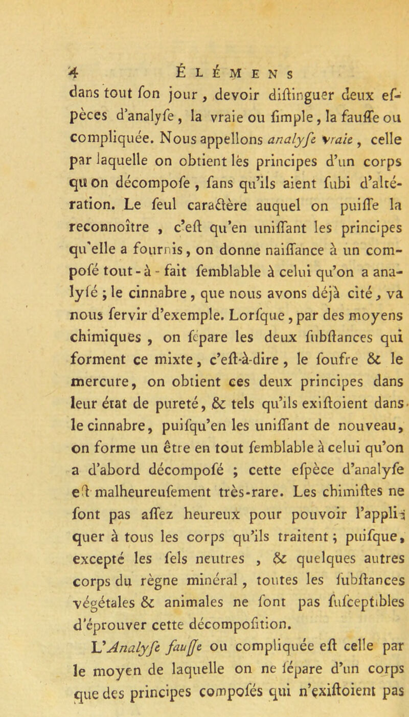 dans tout fon jour, devoir dlftinguer deux ef- pèces d’analyfe, la vraie ou (impie, la fauffe ou compliquée. Nous appelions analyfc \raï& , celle par laquelle on obtient lès principes d’un corps qiî On décompofe , fans qu’ils aient fubi d’alté- ration. Le feul caradère auquel on puiffe la reconnoître , c’eft qu’en unifTant les principes qu'elle a fournis, on donne naiffance à un com- pofé tout - à - fait femblable à celui qu’on a ana- ly(é ; le cinnabre , que nous avons déjà cité ^ va nous fervir d’exemple. Lorfque, par des moyens chimiques , on fcpare les deux fubftances qui forment ce mixte, c’e(l*à-dire, le foufre & le mercure, on obtient ces deux principes dans leur état de pureté, & tels qu’ils exlftoient dans* le cinnabre, puifqu’en les unifTant de nouveau, on forme un être en tout femblable à celui qu’on a d’abord décompofé ; cette efpèce d’analyfe elVmalheureufement très-rare. Les chimiftes ne font pas a(Tez heureux pour pouvoir l’applii quer à tous les corps qu’ils traitent; puifque, excepté les fels neutres , & quelques autres corps du règne minéral, toutes les fubftances végétales & animales ne font pas fufceptibles d'éprouver cette décompofition. Analyfc ou compliquée eft celle par le moyen de laquelle on ne lëpare d’un corps que des principes compofés qui n’çxiftoiem pas