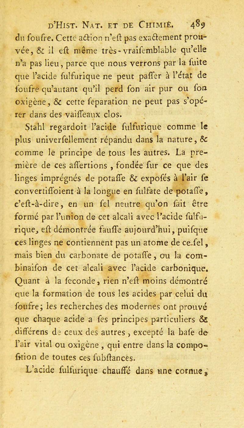 du foufre. Cette adtion n’efl: pas exaftement prou- vée, & il efl même très-vraifemblable qu’elle n’a pas lieu, parce que nous verrons par la fuite que l’acide fulfurique ne peut paffer à l’état de foufre qu’autanc qu’il perd fon air pur ou fou oxigène, & cette feparation ne peut pas s’opé- rer dans des vaiffeaux clos. Stahl regardoit l’acide fulfurique comme le ' plus unlverfellement répandu dans la nature, &c comme lé principe de tous les autres. La pre- mière de ces affertions , fondée fur ce que des linges imprégnés de potaffe & expofés à l’air fe convertiffoient à la longue en fulfate de potaffe, c’eff-à-dire, en un fel neutre qu’on fait être formé par l’union de cet alcali avec l’acide fulfu- rique^ eff démontrée fauffe aujourd’hui, puifque ces linges ne contiennent pas un atome de ce-fel, mais bien du carbonate de potaffe, ou la eom- binaifon de cet alcali avec l’acide carbonique. Quant à la fécondé, rien n’eff moins démontré que la formation de tous les acides par celui du foufre; les recherches des modernes ont prouvé que chaque acide a fes principes particuliers & dlfférens de ceux des autres , excepté la bafe de l’air vital ou oxigène , qui entre dans la compo- fition de toutes ces fubflancès. L’acide fulfurique chauffé dans une cornue ^