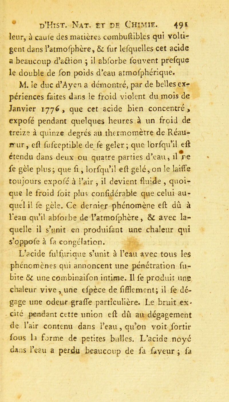 leur, à caille des matières combuftibles qui volti- gent dans l*atmofphère, & fur lefquelles cet acide a beaucoup d’aèlion ; il abforbe fouvent prefque le double de Ton poids d’eau aîmofphérique. M. le duc d’Ayen a démontré, par de belles ex- périences faites dans le froid violent du mois de Janvier 1776, que cet acide bien concentré, expofé pendant quelques heures à un froid de treize à quinze degrés au thermomètre de Réau- îï'ur, eft fufceptible de fe geler; que Ibrfqu’il eft étendu dans deux ou quatre parties d’eau, il re fe gèle plus; que fi, lorfqu’il efl gelé, on le laiffe toujours expofé à l’air , il devient fluide , quoi- que le froid foit plus confldérabîe que celui au- quel il fe gèle. Ce dernier phénomène eft dû à l’eau qu’il abforbe de l’atmofphère, & avec la- quelle il s’unit en produifant une chaleur qui s’oppofe à fa congélation. L’acide fulfuriaue s’unit à l’eau avec tous les X phénomènes qui annoncent une pénétration fu- bite 6c une combinaifon intime. Il fe produit une chaleur vive, une efpèce de fifïlement; il fe dé- gage une odeur graffe particulière. Le bruit ex* - cité pendant cette union efl: dû au dégagement de l’air contenu dans l’eau, qu’on voit fortir fous 1.1 forme de petites bulles. L’acide noyé dans l’eau a perdu beaucoup de fa faveur ; fa