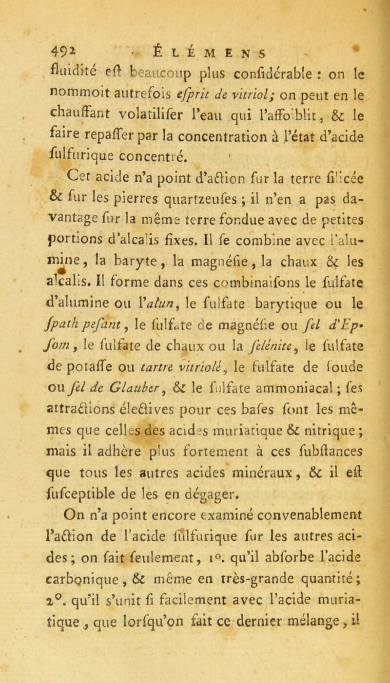 492- -Élémens fluidité eft beaucoup plus conficlérable : on le nommoit autrefois efprit de vitriol; on peut en le chauffant volaîilifer l’eau qui l’affo^blit, & le faire repaffer par la concentration à l’état d’acide fulfurique concentré. Cet acide n’a point d’aéHon fur la terre fiücée & fur les pierres quartzeufes ; il n’en a pas da- vantage fur la même terre fondue avec de petites portions d’alcalis fixes. Il fe combine avec i’alu- irûne, la baryte, la magnéfie, la chaux & les alcalis. Il forme dans ces combinaifons le fulfale d’alumine ou Vatun^ le fulfate barytique ou le Jpath pefant, le fulfate de magnéfie ou fel d'Ep- fom, le fulfate de chaux ou la felénite^ le fulfate de poiaffe ou tartre vitriolé^ le fulfate de fonde ou fel de Glaubcr ^ & le fulfate ammoniacal ; fes attradions éledives pour ces bafes font les mê- mes que celles des acides muriatique & nitrique ; mais il adhère plus fortement à ces fubftances que tous les autres acides minéraux, & il eft fufceptible de les en dégager. On n’a point encore examiné convenablement l’adion de l’acide fulfurique fur les autres aci- des; on fait feulement, qu’il abforbe l’acide carbonique, & même en très-grande quantité; 2®. qu’il s’unit fi facilement avec l’acide muria- tique que lorfqu’on fait ce dernier mélange, il
