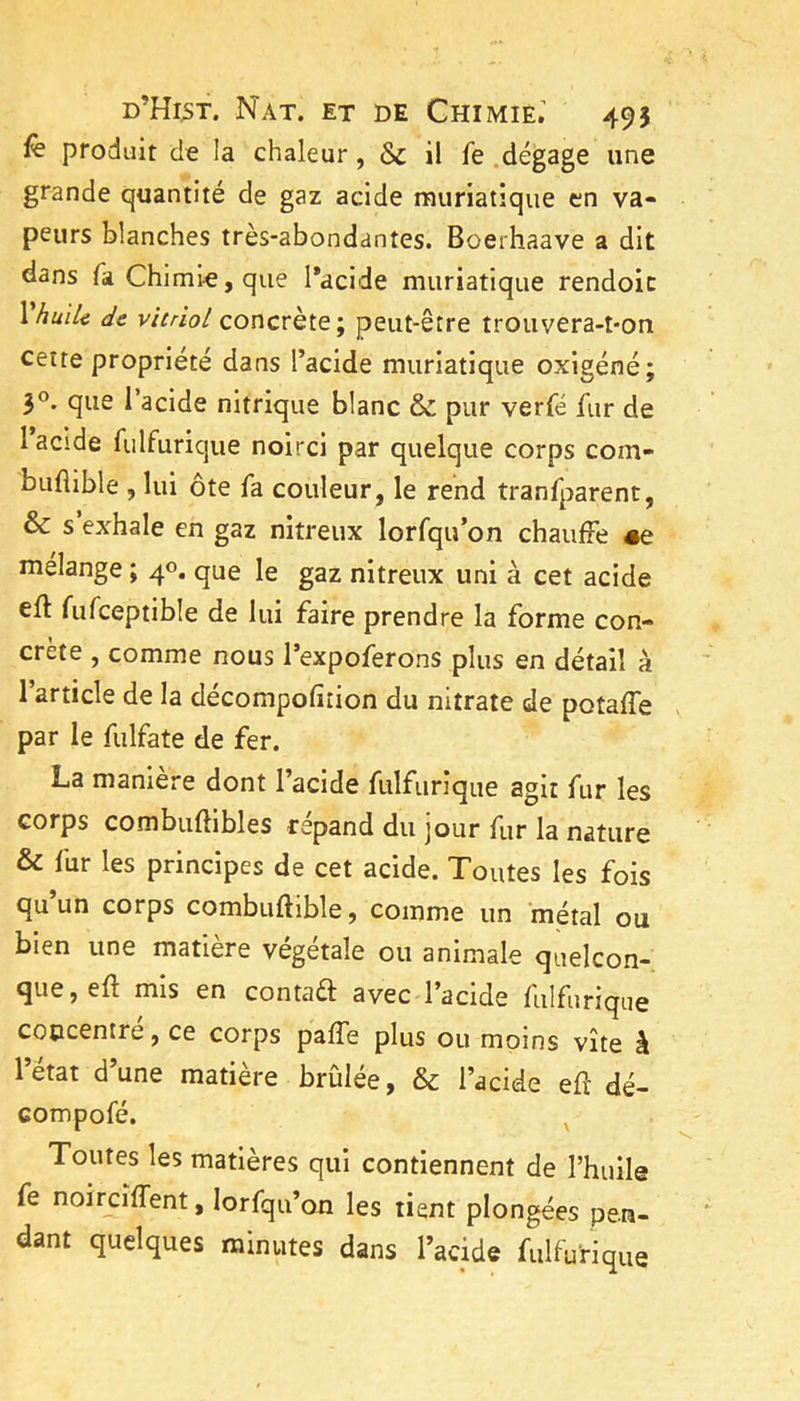 produit de la chaleur, Sc il fe dégage une grande quantité de gaz acide muriatique en va- peurs blanches très-abondantes. Boerhaave a dit dans fa Chimie, que l*acide muriatique rendoic \huïU de vitriol concrète; peut-être trouvera-t*on cette propriété dans l’acide muriatique oxigéné; 3®. que l’acide nitrique blanc & pur verfé fur de 1 acide fulfurique noirci par quelque corps com- buflible , lui ôte fa couleur, le rend tranfparent, & s exhale en gaz nitreux lorfqu’on chauffe #e mélange ; 40. que le gaz nitreux uni à cet acide eft fufceptible de lui faire prendre la forme con- crète , comme nous l’expoferons plus en détail à 1 article de la décompofiiion du nitrate de potaffe par le fulfate de fer. La manière dont l’acide fulfurique agit fur les corps combuftibles répand du jour fur la nature & fur les principes de cet acide. Toutes les fois qu un corps combuftible, comme un métal ou bien une matière vegetale ou animale quelcon- que, eft mis en contaft avec l’acide fulfurique concentre, ce corps paffe plus ou moins vite à l’état d’une matière brûlée, & l’acide eû dé- compofé. ^ Toutes les matières qui contiennent de l’huile fe noircîffent, lorfqu’on les tient plongées pen- dant quelques minutes dans l’acide fulfurique