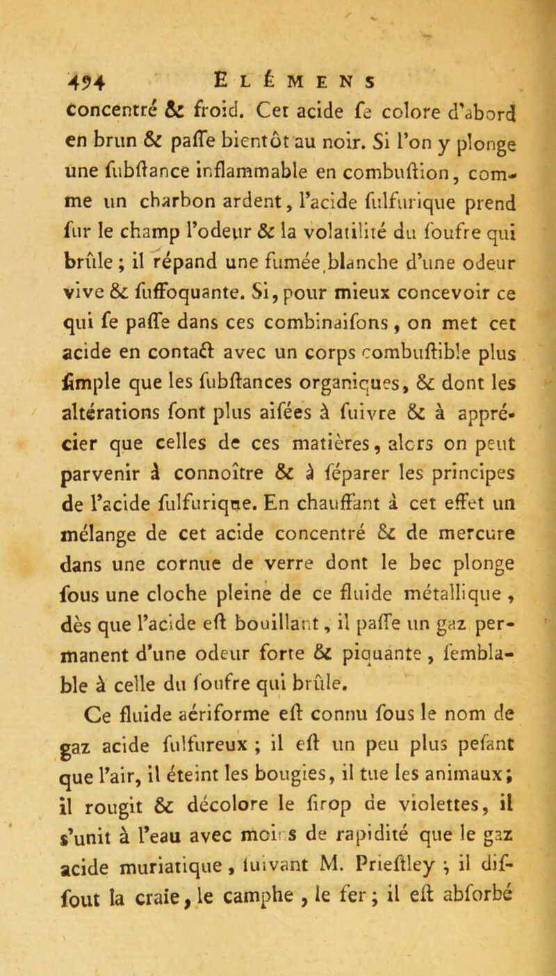 Concentré & froid. Cet acide fe colore d’abord en brun & paffe bientôt au noir. Si l’on y plonge une fubftance inflammable en combuftion, com- me un charbon ardent, l’acide fiilfurique prend fur le champ l’odeur & la volatilité du foufre qui brûle ; il répand une fumée,blanche d’une odeur vive & fuffoquante. Si, pour mieux concevoir ce qui fe paflTe dans ces combinaifons, on met cet acide en contaél: avec un corps combufbble plus fimple que les fubfl:ances organiques, & dont les altérations font plus aifées à fuivre & à appré- cier que celles de ces matières, alors on peut parvenir à connoître & à féparer les principes de l’acide fulfuriqne. En chauffant à cet effet un mélange de cet acide concentré ôc de mercure dans une cornue de verre dont le bec plonge fous une cloche pleine de ce fluide métallique , dès que l’acide efl bouillant, il paffe un gaz per- manent d’une odeur forte ôi piquante, fembla- ble à celle du foufre qui brûle. Ce fluide aériforme efl connu fous le nom de gaz acide fiilfureux ; il efl un peu plus pefant que l’air, il éteint les bougies, il tue les animaux; il rougit & décolore le firop de violettes, il s’unit à l’eau avec moirs de rapidité que le gaz acide muriatique, luivant M. Prieflley ; il dif- fout la craie, le camphe , le fer ; il efl abforbé
