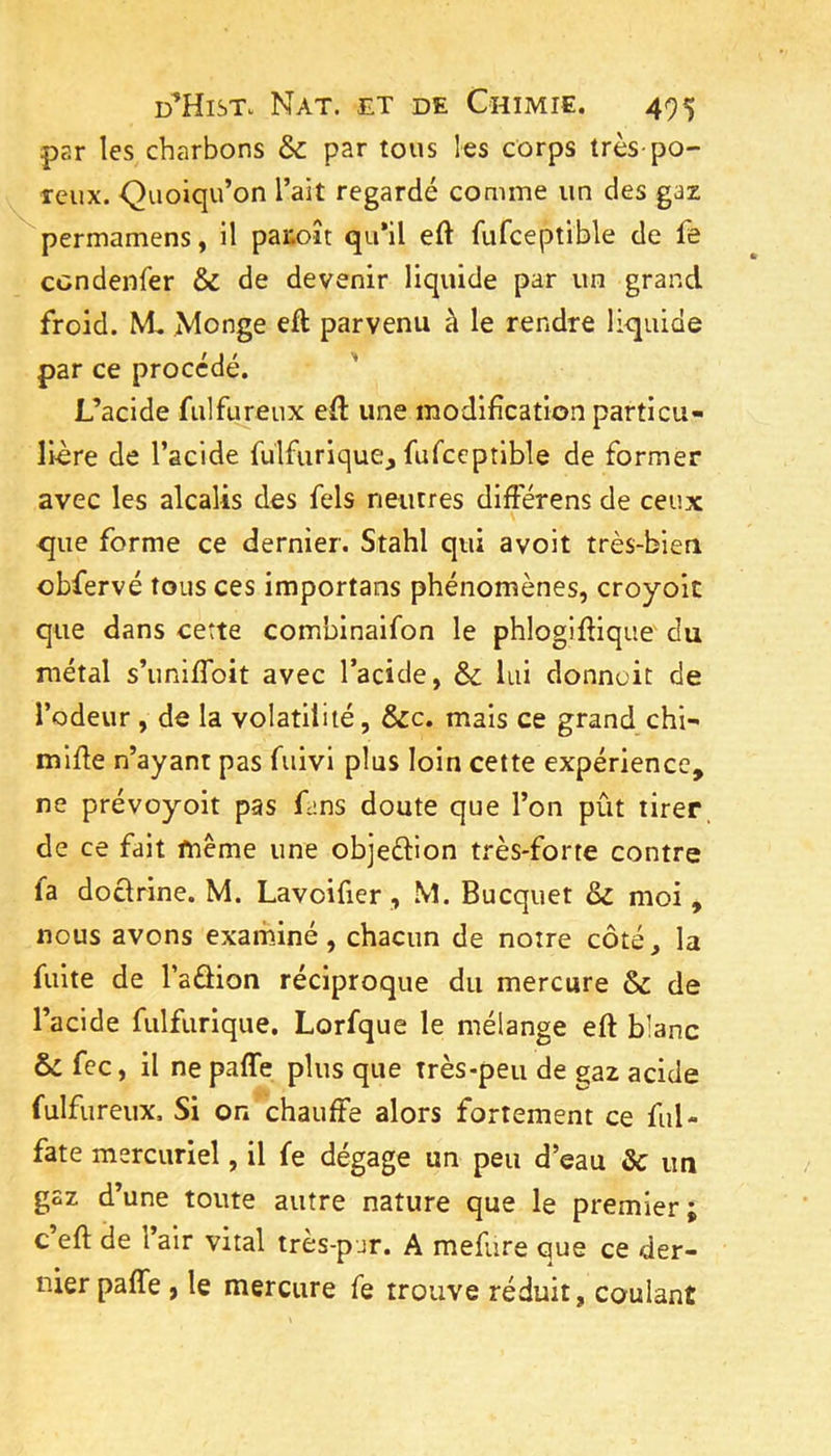 par les charbons & par tous les corps très-po- reux. Quoiqu’on l’ait regardé comme un des gaz ^permamens, il paiioît qu’il eft fufceptible de fe cendenfer & de devenir liquide par un grand froid. M, Monge eft parvenu à le rendre liquide par ce procédé. L’acide fulftireux eft une modification particu- lière de l’acide fulfurique, fufceptible de former avec les alcalis des fels neutres diftèrens de ceux que forme ce dernier. Stahl qui avoit très-bien obfervé tous ces importans phénomènes, croyoit que dans cette combinaifon le phloglftique du métal s’unlfioit avec l’acide, ôc lui donnent de l’odeur, de la volatilité, &c. mais ce grand chi- mifte n’ayant pas fuivi plus loin cette expérience, ne prévoyoit pas Cns doute que l’on pût tirer de ce fait fttême une objeftion très-forte contre fa doclrine. M. Lavoifier, M. Bucquet & moi, nous avons exarhiné, chacun de notre côté, la fuite de l’aâion réciproque du mercure & de l’acide fiilfurique, Lorfque le mélange eft blanc fec, il ne paffe plus que très-peu de gaz acide fulfureux. Si on chauffe alors fortement ce fiil- fate mercuriel, il fe dégage un peu d’eau ôc un gaz d’une toute autre nature que le premier; c eft de 1 air vital tres-pur. A mefare que ce der- nier paffe , le mercure fe trouve réduit, coulant