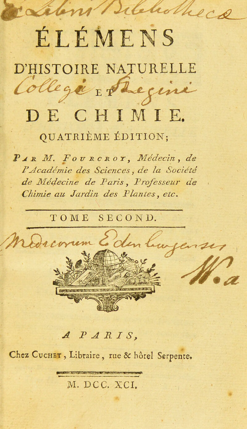 * C~téL ÉLÉMENS D’HISTOIRE NATURELLE JL* JUl, e ’P' DE CHIMIE. QUATRIÈME ÉDITION; F j. r M. Fou a c r o y , Médecin , de F Académie des Sciences, de la Société de Médecine de Paris, F rofesseur de Chimie au Jardin des Flan les, etc. TOME SECOND. A PARIS, Chez Cuchet , Libraire, rue 8c hôtel Serpente. M. DCC. XCI.