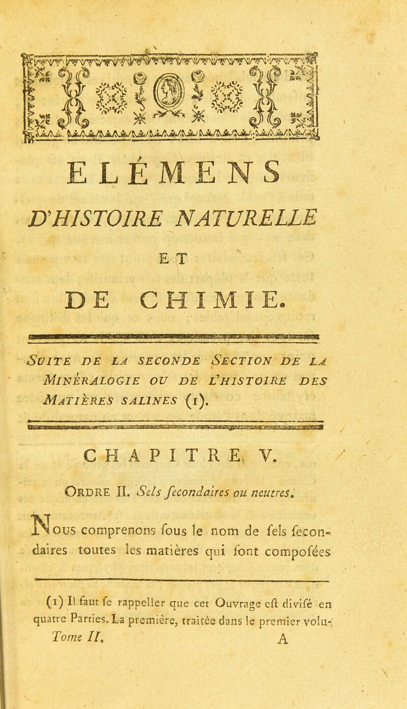 Wmê fl 'b ■; »*> <i MW . $ »aff ELÉMENS D'HISTOIRE NATURELLE E T DE CHIMIE. c 1,11,1 |iiflll,inM 1 1 1 ^ rmnmmwÊmnmarntaaiaÊmmim^Mn^P^m;^m.\^^^int^av^fm^ Suite de la seconde Section de la Minéralogie ou de l'histoire des Matières salines (i). CHAPITRE, V. ORDRE lï. Sels fecondaires ou neutres. Nous comprenons fous le nom de fels fecon- daires toutes les matières qui font compofées (i) Il faut fe rappeller que cet Ouvrage efl: divifé en quatre Parties. La première, traitée dans !e premier volu- Tome II, A
