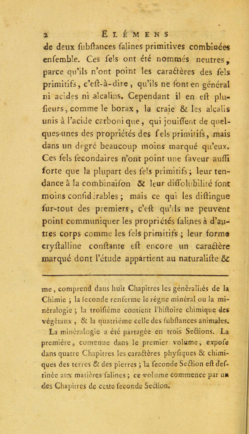 de deux fubftances falines primitives combinée* enfembîe. Ces fels ont été nommés neutres, parce qu’ils n’ont point les caraélères des fels primitifs, c’efl-à-dire , qu’ils ne font en général ni acides ni alcalins. Cependant il en efl plu- fieurs, comme le borax, la craie & les alcalis unis à l’acide carboni que , qui jouirent de quel- ques-unes des propriétés des fels primitifs, mais dans un degré beaucoup moins marqué qu’eux. Ces fels fecondaires n’ont point une faveur aufîi forte que la plupart des fels primitifs; leur ten- dance il la combinaifon & leur diffolubilité font moins confidirables ; mais ce qui les diflingue fur-tout des premiers, c’eft qu’ils ne peuvent point communiquer les propriétés falines à d’au- tres corps comme les fels primitifs ; leur forme cryflalline confiante efl encore un cara&ère marqué dont l’étude appartient au naturalise 6c me , comprend dans huit Chapitres les généralités de la Chimie ; la (econde renferme le régne minéral ou la mi- néralogie ; la troifième contient l’hiftoire chimique des végétaux , & la quatrième celle des fubftances animales. La minéralogie a été partagée en trois Seélions. La premières contenue dans le premier volume, expofe dans quatre Chapitres les caraélères phyfiqucs & chimi- ques des terres Si des pierres la fécondé Seélion efl def- tinée aux matières falines ; ce volume commence par ua des Chapitres de cette fécondé Section.