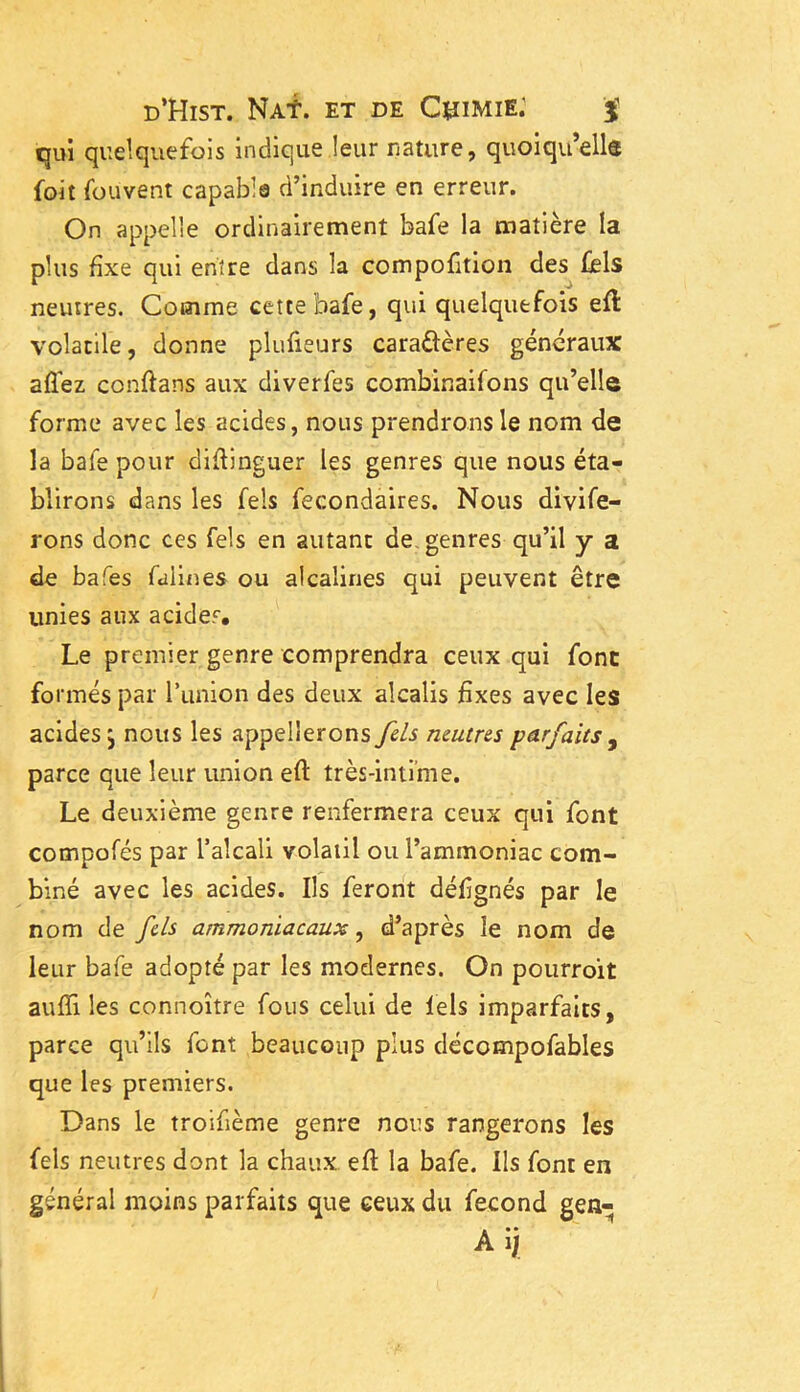 qui quelquefois indique leur nature, quoiqu’elle foit fouvent capable d’induire en erreur. On appelle ordinairement bafe la matière la plus fixe qui entre dans la compofition des fels neutres. Comme cette bafe, qui quelquefois eft volatile, donne plufieurs cara&ères généraux allez conftans aux diverfes combinaifons qu’elle forme avec les acides, nous prendrons le nom de la baie pour diflinguer les genres que nous éta- blirons dans les feis fecondaires. Nous divife- rons donc ces Tels en autant de genres qu’il y a de bafes falines ou alcalines qui peuvent être unies aux acides. Le premier genre comprendra ceux qui font formés par l’union des deux alcalis fixes avec les acides j nous les appellerons fels neutres parfaits , parce que leur union eft très-intime. Le deuxième genre renfermera ceux qui font compofés par l’alcali volatil ou l’ammoniac com- biné avec les acides. Ils feront défignés par le nom de fcls ammoniacaux, d’après le nom de leur bafe adopté par les modernes. On pourroit aufîi les connoître fous celui de fels imparfaits, parce qu’ils font beaucoup plus décompofables que les premiers. Dans le troifième genre nous rangerons les fels neutres dont la chaux eft la bafe. ils font en général moins parfaits que ceux du fécond gen- Aij