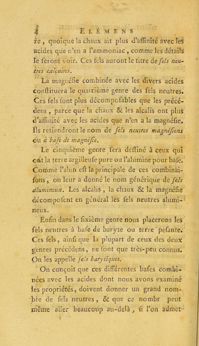 re , quoique la chaux ait plus d’affinité avec les acides que n’en a l’ammoniac , comme les détails le feront voir. Ces fels auront le titre de fels naî- tre s calcaires. La magnéfie combinée avec les divers acides confirmera le quairième genre des fels neutres. / Ces fels font plus décompcfables que les précé- dens , parce que la chaux & les alcalis ont plus d’affinité avec les acides que n’en a la magnéfîe. Ils retiendront le nom de fels nemns magnèfiens OU à. bafe de magnifie. Le cinquième genre fera clefliné à ceux qui ont la terre argilleufe pure ou l’alumine pour bafe. Comme l’alun eft la principale de ces combinai- fons , on leur a donné le nom générique de fels alumineux. Les alcalis , la chaux 6c la magnéfîe décompofent en général les fels neutres alumi- neux. Enfin dans le fixième genre nous placerons les fels neutres à bafe de baryte ou terre pefante; Ces fels, ainfique la plupart de ceux des deux genres préccdens, refont que très-peu connus. On les appelle fels barytlqiies. On conçoit que ces différentes bafes combi- nées avec les acides dont nous avons examiné lés propriétés, doivent donner un grand nom- bre de fels neutres , & que ce nombr peut même aller beaucoup au-delà , fi l’on admet-