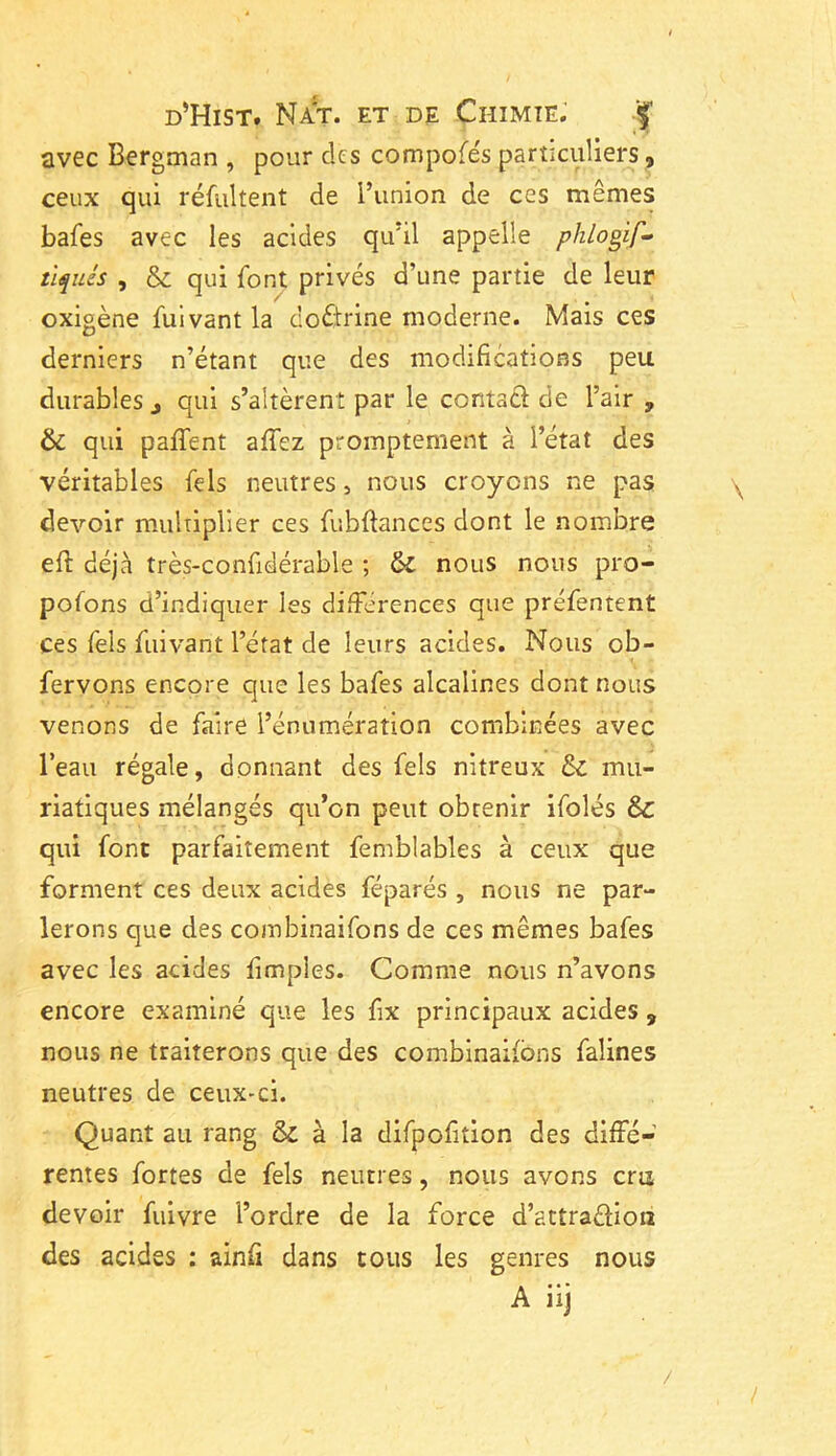 avec Bergman , pour des compofes particuliers, ceux qui réfultent de l’union de ces mêmes bafes avec les acides qu’il appelle plilogif- tiques , & qui font privés d’une partie de leur oxigène fuivant la doctrine moderne. Mais ces derniers n’étant que des modifications peu durables j qui s’altèrent par le conta# de l’air 9 & qui paffent affez promptement à l’état des véritables fels neutres, nous croyons ne pas devoir multiplier ces fubftances dont le nombre efi: déjà très-confidérable ; &C nous nous pro- pofons d’indiquer les différences que préfentent ces fels fuivant l’état de leurs acides. Nous ob- fervons encore que les bafes alcalines dont nous venons de faire l’énumération combinées avec l’eau régale, donnant des fels nitreux & mu- riatiques mélangés qu’on peut obrenir ifolés Sc qui font parfaitement femblables à ceux que forment ces deux acides féparés , nous ne par- lerons que des combinaifons de ces mêmes bafes avec les acides fimples. Comme nous n’avons encore examiné que les fix principaux acides , nous ne traiterons que des combinaifons falines neutres de ceux-ci. Quant au rang & à la difpofition des diffé- rentes fortes de fels neutres, nous avons cris devoir fuivre l’ordre de la force d’attraftioa des acides : ainfi dans tous les genres nous A iij /