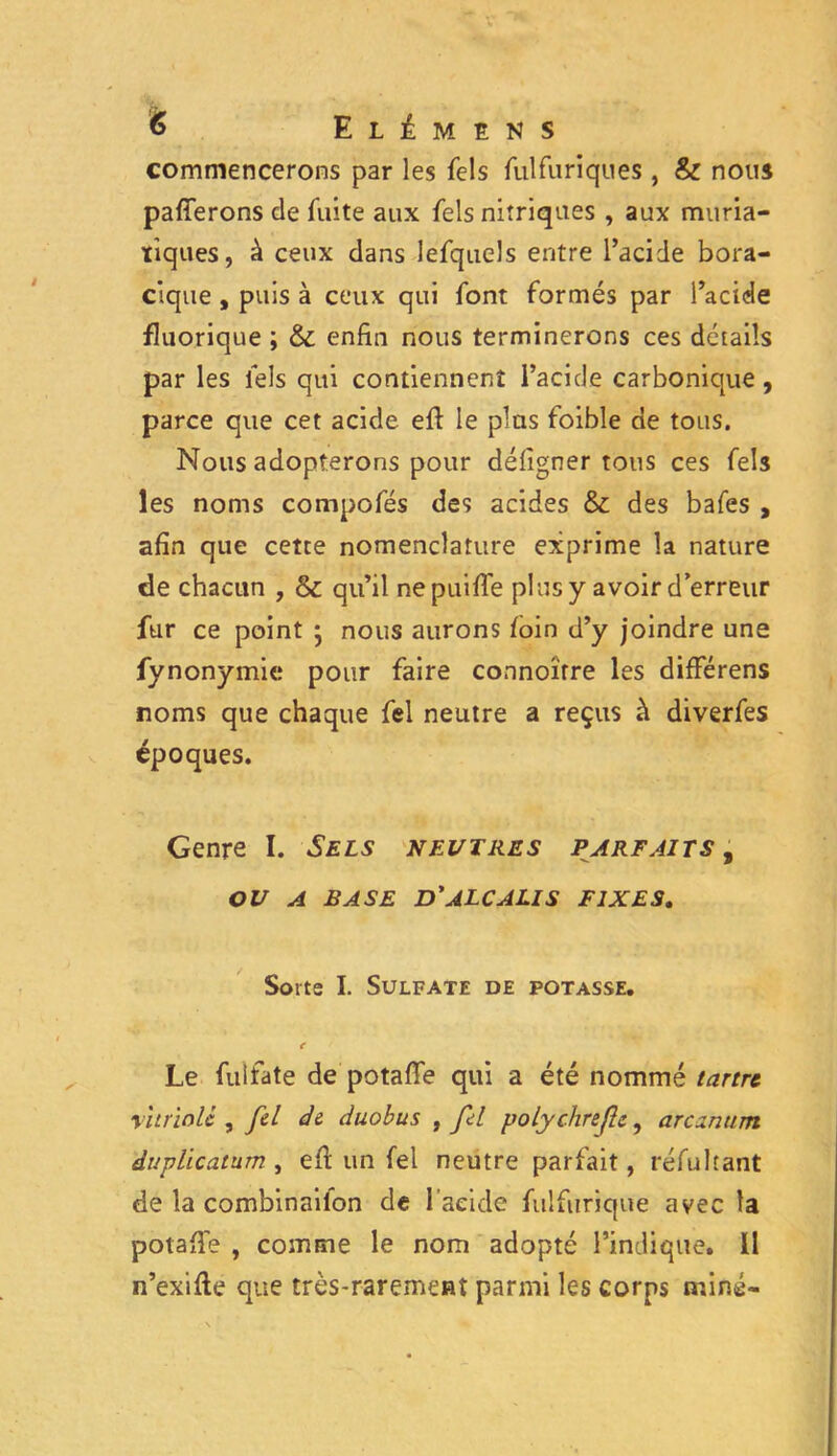 commencerons par les fels fulfuriques, & nous paierons de fuite aux fels nitriques , aux muria- tiques, à ceux dans lefquels entre l’acide bora- cique , puis à ceux qui font formés par l’acide fluorique ; & enfin nous terminerons ces détails par les fels qui contiennent l’acide carbonique , parce que cet acide efl: le plus foible de tous. Nous adopterons pour défigner tous ces fels les noms compofés des acides & des bafes , afin que cette nomenclature exprime la nature de chacun , & qu’il ne puifie plus y avoir d’erreur fur ce point • nous aurons foin d’y joindre une fynonymie pour faire connoïrre les difFérens noms que chaque fel neutre a reçus à diverfes époques. Genre I. Sels neutres parfaits , OU A BASE D'ALCALIS FIXES. Sorts I. Sulfate de potasse. c Le fuifate de potafie qui a été nommé tartre vitriolé , fel de duobus , fel polychrefle, arcanum duplication , efi: un fel neutre parfait, réfuhant de la combinaifon de l'acide fulfurique avec la potafie , comme le nom adopté l’indique. Il n’exifie que très-rarement parmi les corps miné-