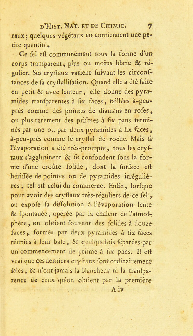 raux ; quelques végétaux en contiennent une pe- tite quantité* Ce Tel eft communément tous la forme d’un corps rranfparent, plus ou moins blanc & ré- gulier. Ses cryftaux varient fuivant les circonf- tances de fa cryftallifation. Quand elle a été faite en petit & avec lenteur, elle donne des pyra- mides rranfparentes à fix faces, taillées à-peu- près comme des pointes de diamans en rofes, ou plus rarement des prifmes à fix pans termi- nés par une ou par deux pyramides à fix faces, à-peu-près comme le cryftal de roche. Mais fà l’évaporation a été très-prompte, tous les cryf- taux s’agglutinent & fe confondent fous la for- me d’une croûte folide, dont la furface eft hériflee de pointes ou de pyramides irréguliè- res ; tel eft celui du commerce. Enfin, lorfque pour avoir des cryftaux très-réguliers de ce fel , on expofe fa diftoluîion à l’évaporation lente & fpontanée, opérée par la chaleur de l’atmof- phère,on obtient fou vent des folides à douze faces, formés par deux pyramides à fix faces réunies à leur bafe, &: quelquefois féparées par un commencement de p ri fine à fix pans. Il eft vrai que ces derniers cryftaux font ordinairement l'aies, & n’ont jamais la blancheur ni la tranfpa- renee de ceux qu’on obtient par la première A iv