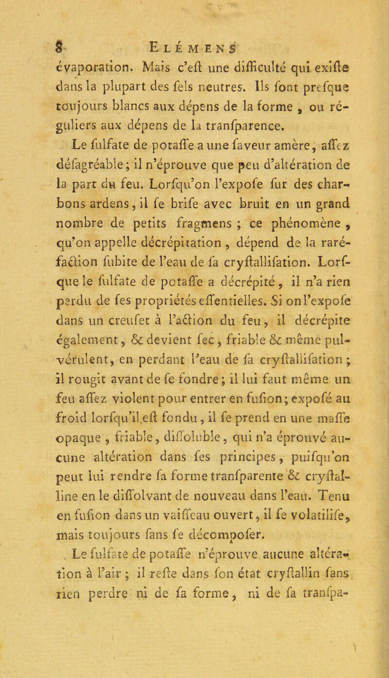 évaporation. Mais c’efl une difficulté qui exifte dans la plupart des fels neutres. Ils font prefque toujours blancs aux dépens de la forme , ou ré- guliers aux dépens de la tranfparence. Le fulfate de poraffe a une faveur amère, afftz défagréable ; il n’éprouve que peu d’altération de la part du feu. Lorfqu’on l’expofe fur des char- bons ardens, il fe brife avec bruit en un grand nombre de petits fragmens ; ce phénomène , qu’on appelle décrépitation , dépend de la raré- faéiion fubite de l’eau de fa cryflallifation. Lorf- que le fulfate de potaffe a décrépité, il n’a rien perdu de fes propriétés effentielles. Si onl’expofè dans un creufet à l’aélion du feu, il décrépite également, & devient fec, friable &c même pul- vérulent, en perdant l'eau de fa cryfïaliifation ; il rougit avant de fe fondre ; il lui faut même un feu affiez violent pour entrer en fufion; expofé au froid lorfqu’il eff fondu , il fe prend en une maffe opaque , friable, difiolubîe, qui n’a éprouvé au- cune altération dans fes principes, puifqu on peut lui rendre fa forme tranfparente 6c cryftal- line en le diffolvant de nouveau dans l’eau. Tenu en fufion dans un vaiffeau ouvert, il fe volatilife, mais toujours fans fe déccmpofer. Le fulfate de potaffie n’éprouve aucune altéra» tion à l’air ; il refie dans fon état cryflallin fans rien perdre ni de fa forme, ni de fa tranfpa-
