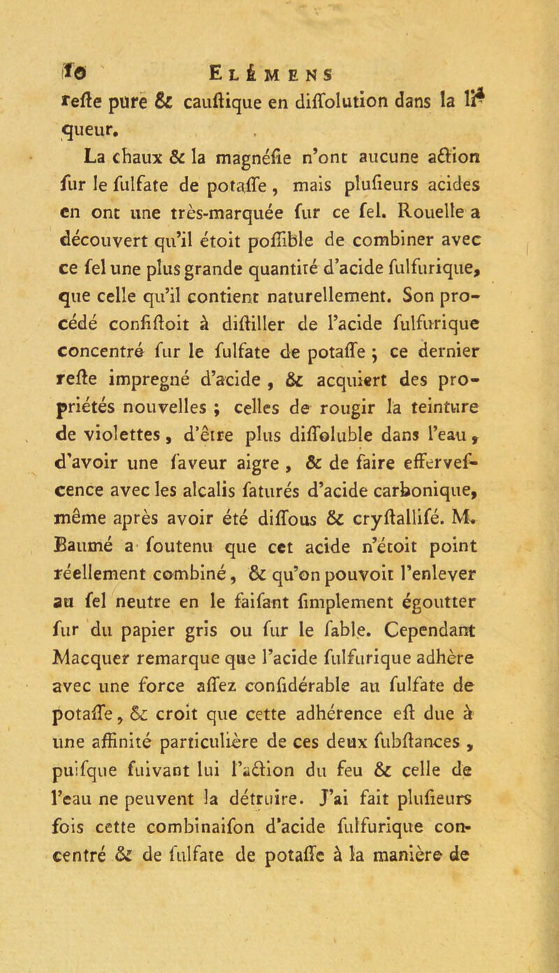 refie pure & cauflique en diffolution dans la l£ qu eur. La chaux & la magnéfie n’ont aucune attion fur le fulfate de potaffe , mais plufieurs acides en ont une très-marquée fur ce fel. Rouelle a découvert qu’il étoit pofîible de combiner avec ce fel une plus grande quantiré d’acide fulfurique, que celle qu’il contient naturellement. Son pro- cédé confifloit à difliller de l’acide fulfurique concentré fur le fulfate de potaffe ; ce dernier refie imprégné d’acide , & acquiert des pro- priétés nouvelles ; celles de rougir la teinture de violettes, d’être plus diffoluble dans l’eau t d'avoir une faveur aigre , & de faire efferves- cence avec les alcalis faturés d’acide carbonique, même après avoir été diffous & cryflallifé. M. Baumé a foutenu que cet acide n’écoit point réellement combiné, & qu’on pouvoir l’enlever au fel neutre en le faifant finalement égoutter fur du papier gris ou fur le fable. Cependant Macquer remarque que l’acide fulfurique adhère avec une force affez confidérable au fulfate de potaffe, croit que cette adhérence efl due à une affinité particulière de ces deux fubflances , puifque fuivant lui l’a&ion du feu &c celle de l’eau ne peuvent la détruire. J’ai fait plufieurs fois cette combinaifon d’acide fulfurique con- centré de fulfate de potaffe à la manière de