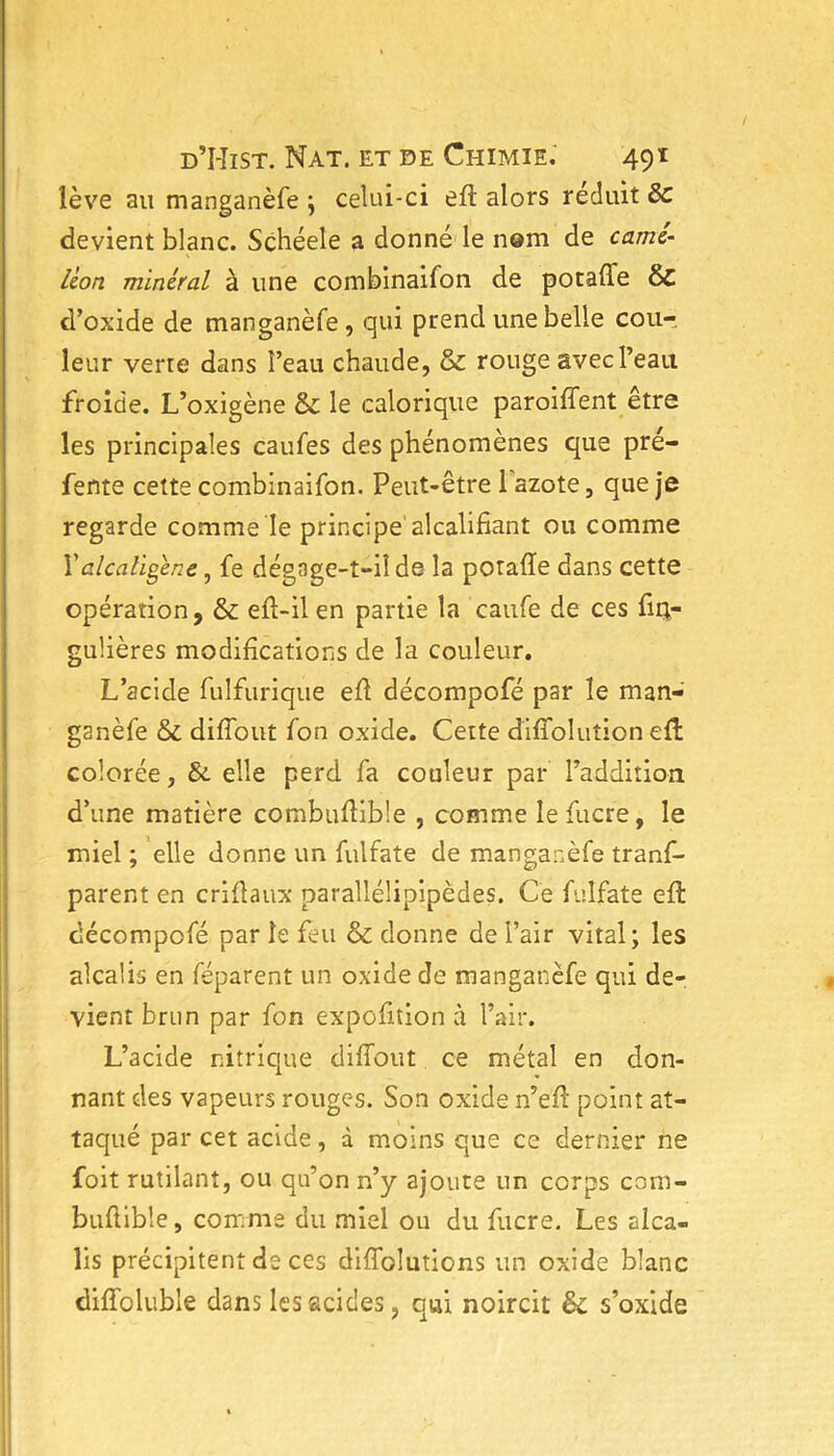 lève au manganèfe ; celui-ci eft alors réduit & devient blanc. Schéele a donné le nom de camé- léon minéral à une combinaifon de potaûe & d’oxide de manganèfe, qui prend une belle cou-, leur verre dans î’eau chaude, & rouge avec l’eau froide. L’oxigène & le calorique paroiffent être les principales caufes des phénomènes que pré- fente cette combinaifon. Peut-être 1 azote, que je regarde comme le principe' alcalifiant ou comme Yalcaligene, fe dégage-t-il de la potafïe dans cette opération, & efl-il en partie la caufe de ces fiq- gulières modifications de la couleur. L’acide fulfurique efi décompofé par le man- ganèfe & diflout fon oxide. Cette diflolution ed colorée, &. elle perd fa couleur par l’addition d’une matière combuflible , comme le fucre, le miel ; elle donne un fulfate de manganèfe trans- parent en criflaux parallélipipèdes. Ce fulfate efl décompofé par le feu & donne de l’air vital; les alcalis en féparent un oxide de manganèfe qui de- vient brun par fon expofition à l’air. L’acide nitrique diflout ce métal en don- nant des vapeurs rouges. Son oxide n’e'ft point at- taqué par cet acide, à moins que ce dernier ne foit rutilant, ou qu’on n’y ajoute un corps com- buflible, comme du miel ou du fucre. Les alca- lis précipitent de ces diflolutions un oxide blanc diffoluble dans les acides, qui noircit & s’oxide