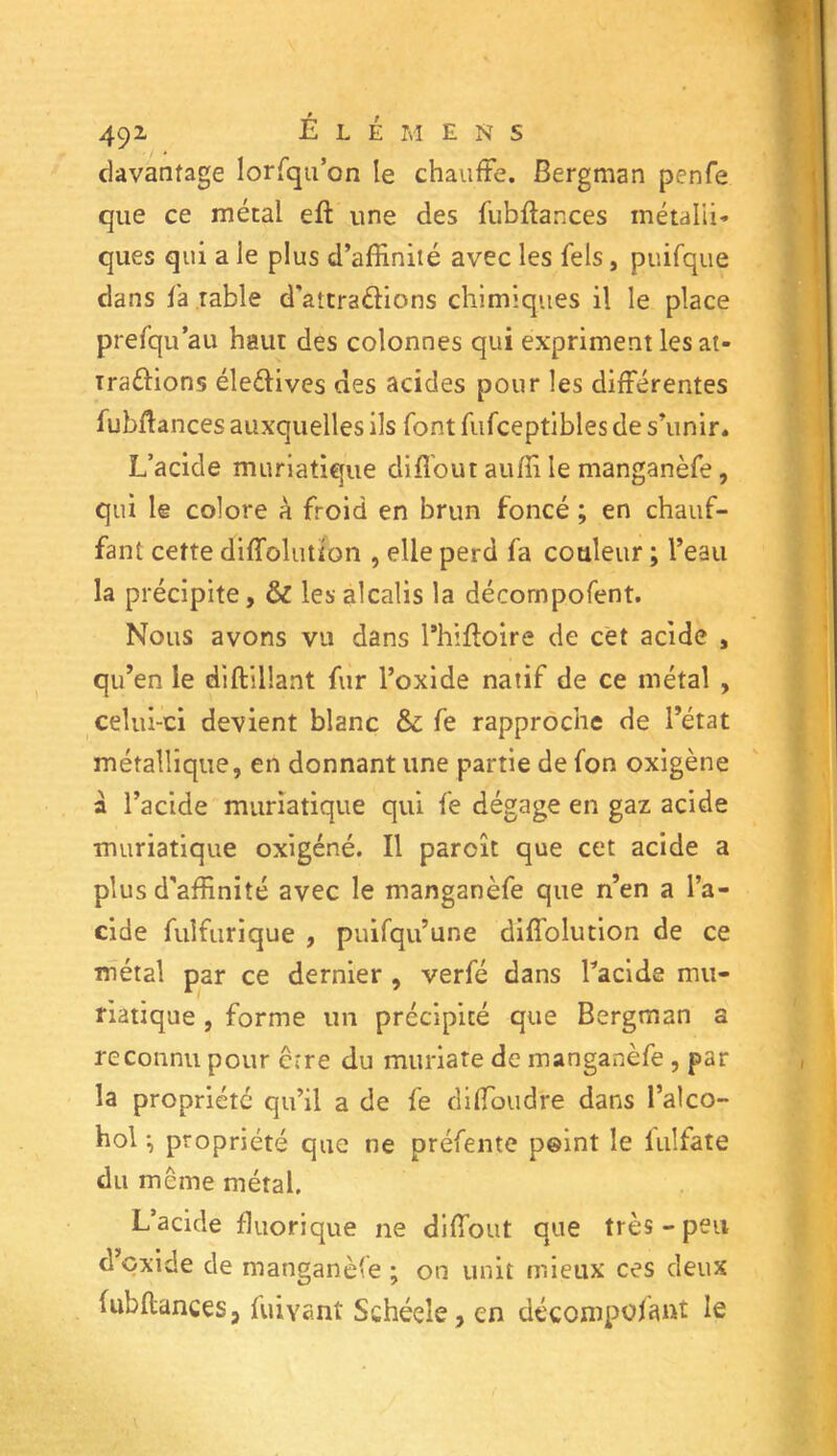 davantage lorsqu’on le chauffe. Bergman penfe que ce métal eft une des fubftances métalli- ques qui a le plus d’affinité avec les Tels, puifque dans fa table d'attraélions chimiques il le place prefqu au haut des colonnes qui expriment les at- Traéfions éleéfives des acides pour les différentes fubftances auxquelles ils font fufceptibles de s’unir. L’acide muriatique difîout auffi le manganèfe, qui le colore à froid en brun foncé ; en chauf- fant cette diffolution , elle perd fa couleur ; l’eau la précipite, & les alcalis la décornpofent. Nous avons vu dans Phifloire de cet acide , qu’en le diftillant fur l’oxide natif de ce métal , celui-ci devient blanc & fe rapproche de l’état métallique, en donnant une partie de fon oxigène à l’acide muriatique qui fe dégage en gaz acide muriatique oxïgéné. Il parcît que cet acide a plus d'affinité avec le manganèfe que n’en a l’a- cide fuifurique , puifqu’une diffolution de ce métal par ce dernier , verfé dans Pacide mu- riatique , forme un précipité que Bergman a reconnu pour erre du muriate de manganèfe , par la propriété qu’il a de fe diffioudre dans l’aico- hol -, propriété que ne préfente point le fulfate du meme métal. L’acide fluorique ne difîout que très - peu d’oxide de manganèfe ; on unit mieux ces deux fubftances, fuivant Schéele, en décompofant le