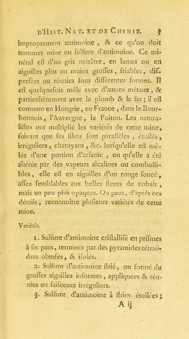 improprement antimoine , & ce qu’on doit nommer mine ou fulfure d’antimoine. Ce mi- néral eft d’un gris noirâtre, en lames ou en aiguilles plus ou moins groffes, friables, dîf- perfées ou réunies fous différentes formes. Il eft quelquefois mêlé avec d’autres métaux, 8c particulièrement avec le plomb & le fer; il eff commun en Hongrie, en France , dans le Bour- bonnois, l’Auvergne, le Poitou. Les natura- liftes ont multiplié les variétés de cette mine, fuivant que fes filets font parallèles , étoilés , irréguliers 5 chatoyans , &c. lorfqu’elie eft mê- lée d’une portion d’arfenic , ou qu’elle a été altérée par des vapeurs alcalines ou combufti- bles, elle eft en aiguilles d’un rouge foncéy affez femblables aux belles fleurs de cobalt , mais un peu plus opaques. On peut, d’après ces détails, reconnoître plusieurs variétés de cette mine. Variétés. 1. Sulfure d’antimoine criftallifé en prîfmes à fix pans, terminés par des pyramides tétrae* dres obtufes, & ifolés. 2. Sulfure d’antimoine ftrié, ou formé de groffes aiguilles informes, appliquées & réu- nies en faifceaux irréguliers. 3. Sulfure d’antimoine à fines étoilées' A ij
