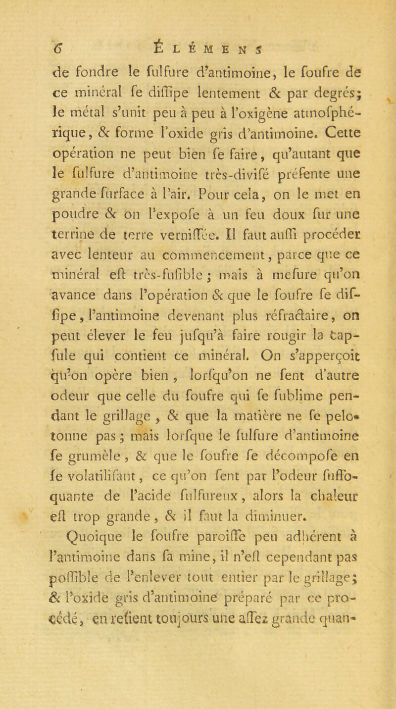 de fondre le fulfure d’antimoine, le foufre de ce minéral fe diffipe lentement & par degrés; le métal s’unit peu à peu à l’oxigène attnofphé- rique, & forme l’oxide gris d’antimoine. Cette opération ne peut bien fe faire, qu’autant que le fulfure d’antimoine trcs-divifé préfente une grande furface à l’air. Pour cela, on le met en poudre 8< on l’expofe à un feu doux fur une terrine de terre vernilTée. Il faut aufTi procéder avec lenteur au commencement, parce que ce minéral eft très-fufible ; mais à mefure qu’on avance dans l’opération & que le foufre fe dif- lipe, l’antimoine devenant plus réfraétaire, on peut élever le feu jufqu’à faire rougir la tap- fuie qui contient ce minéral. On s’apperçoit qu’on opère bien , Iorfqu’on ne fent d’autre odeur que celle du foufre qui fe fublime pen- dant le grillage , & que la matière ne fe pelo« tonne pas ; mais lorfque le fulfure d’antimoine fe grumèle , & que le foufre fe décompofe en fe voiatilifant, ce qu’on fent par l’odeur fuffo- quante de l’acide fnlfiireux, alors la chaleur efl trop grande, 8c il faut la diminuer. Quoique le foufre paroifïe peu adhérent à l’antimoine dans fa mine, il n’efl cependant pas pofTîble de l’enlever tout entier par le grillage; & l’oxide gris d’antimoine préparé par ce pro- cédé, en retient toujours une allez grande quan-